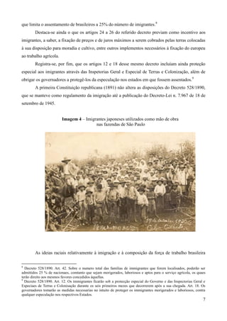 que limita o assentamento de brasileiros a 25% do número de imigrantes.8
        Destaca-se ainda o que os artigos 24 a 26 do referido decreto previam como incentivo aos
imigrantes, a saber, a fixação de preços e de juros máximos a serem cobrados pelas terras colocadas
à sua disposição para moradia e cultivo, entre outros implementos necessários à fixação do europeu
ao trabalho agrícola.
        Registra-se, por fim, que os artigos 12 e 18 desse mesmo decreto incluíam ainda proteção
especial aos imigrantes através das Inspetorias Geral e Especial de Terras e Colonização, além de
obrigar os governadores a protegê-los da especulação nos estados em que fossem assentados.9
        A primeira Constituição republicana (1891) não altera as disposições do Decreto 528/1890,
que se manteve como regulamento da imigração até a publicação do Decreto-Lei n. 7.967 de 18 de
setembro de 1945.


                         Imagem 4 – Imigrantes japoneses utilizados como mão de obra
                                         nas fazendas de São Paulo




        As ideias raciais relativamente à imigração e à composição da força de trabalho brasileira

8
  Decreto 528/1890. Art. 42. Sobre o numero total das familias de immigrantes que forem localisados, poderão ser
admittidos 25 % de nacionaes, comtanto que sejam morigerados, laboriosos e aptos para o serviço agrícola, os quaes
terão direito aos mesmos favores concedidos áquellas.
9
  Decreto 528/1890. Art. 12. Os immigrantes ficarão sob a protecção especial do Governo e das Inspectorias Geral e
Especiaes de Terras e Colonisação durante os seis primeiros mezes que decorrerem após a sua chegada. Art. 18. Os
governadores tomarão as medidas necessarias no intuito de proteger os immigrantes morigerados e laboriosos, contra
qualquer especulação nos respectivos Estados.
                                                                                                                7
 