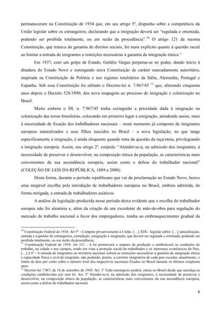 permaneceram na Constituição de 1934 que, em seu artigo 5º, dispunha sobre a competência da
União legislar sobre os estrangeiros, declarando que a imigração deverá ser “regulada e orientada,
podendo ser proibida totalmente, ou em razão da procedência”.10 O artigo 121 da mesma
Constituição, que tratava da garantia de direitos sociais, foi mais explícito quanto à questão racial
ao limitar a entrada de imigrantes a restrições necessárias à garantia da integração étnica.11
          Em 1937, com um golpe de Estado, Getúlio Vargas perpetua-se no poder, dando início à
ditadura do Estado Novo e outorgando nova Constituição de caráter marcadamente autoritário,
inspirada na Constituição da Polônia e nos regimes totalitários da Itália, Alemanha, Portugal e
                                                                                         12
Espanha. Sob essa Constituição foi editado o Decreto-lei n. 7.967/45                          que, alterando cinquenta
anos depois o Decreto 528/1890, deu nova roupagem ao processo de imigração e colonização no
Brasil.
          Muito embora o DL n. 7.967/45 tenha extinguido a prioridade dada à imigração na
colonização das terras brasileiras, colocando em primeiro lugar a emigração, atendendo assim, mais
à necessidade de fixação dos trabalhadores nacionais – neste momento já composto de imigrantes
europeus naturalizados e seus filhos nascidos no Brasil – a nova legislação, no que tange
especificamente à imigração, é ainda eloquente quando trata da questão da raça/etnia, privilegiando
a imigração europeia. Assim, seu artigo 2º, estipula: “Atender-se-á, na admissão dos imigrantes, à
necessidade de preservar e desenvolver, na composição étnica da população, as características mais
convenientes da sua ascendência europeia, assim como a defesa do trabalhador nacional”
(COLEÇÃO DE LEIS DA REPÚBLICA, 1889 a 2000).
          Desta forma, durante o período republicano que vai da proclamação ao Estado Novo, houve
uma inegável escolha pela introdução de trabalhadores europeus no Brasil, embora admitida, de
forma mitigada, a entrada de trabalhadores asiáticos.
          A análise da legislação produzida nesse período deixa evidente que a escolha do trabalhador
europeu não foi aleatória e, além da criação de um excedente de mão-de-obra para regulação do
mercado de trabalho nacional a favor dos empregadores, tendia ao embranquecimento gradual da


10
   Constituição Federal de 1934. Art 5º - Compete privativamente à União: […] XIX - legislar sobre: […] naturalização,
entrada e expulsão de estrangeiros, extradição; emigração e imigração, que deverá ser regulada e orientada, podendo ser
proibida totalmente, ou em razão da procedência;
11
   Constituição Federal de 1934. Art 121 - A lei promoverá o amparo da produção e estabelecerá as condições do
trabalho, na cidade e nos campos, tendo em vista a proteção social do trabalhador e os interesses econômicos do País.
[…] § 6º - A entrada de imigrantes no território nacional sofrerá as restrições necessárias à garantia da integração étnica
e capacidade física e civil do imigrante, não podendo, porém, a corrente imigratória de cada país exceder, anualmente, o
limite de dois por cento sobre o número total dos respectivos nacionais fixados no Brasil durante os últimos cinqüenta
anos.
12
   Decreto-lei 7.967, de 18 de setembro de 1945. Art. 1º Todo estrangeiro poderá, entrar no Brasil desde que satisfaça as
condições estabelecidas por esta lei. Art. 2º Atender-se-á, na admissão dos imigrantes, à necessidade de preservar e
desenvolver, na composição étnica da população, as características mais convenientes da sua ascendência europeia,
assim como a defesa do trabalhador nacional.

                                                                                                                         8
 