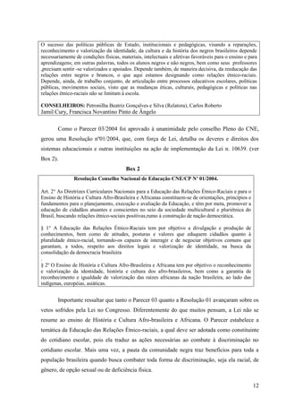 O sucesso das políticas públicas de Estado, institucionais e pedagógicas, visando a reparações,
reconhecimento e valorização da identidade, da cultura e da história dos negros brasileiros depende
necessariamente de condições físicas, materiais, intelectuais e afetivas favoráveis para o ensino e para
aprendizagens; em outras palavras, todos os alunos negros e não negros, bem como seus professores
,precisam sentir -se valorizados e apoiados. Depende também, de maneira decisiva, da reeducação das
relações entre negros e brancos, o que aqui estamos designando como relações étnico-raciais.
Depende, ainda, de trabalho conjunto, de articulação entre processos educativos escolares, políticas
públicas, movimentos sociais, visto que as mudanças éticas, culturais, pedagógicas e políticas nas
relações étnico-raciais não se limitam à escola.

CONSELHEIROS: Petronilha Beatriz Gonçalves e Silva (Relatora), Carlos Roberto
Jamil Cury, Francisca Novantino Pinto de Ângelo

        Como o Parecer 03/2004 foi aprovado à unanimidade pelo conselho Pleno do CNE,
gerou uma Resolução nº01/2004, que, com força de Lei, detalha os deveres e direitos dos
sistemas educacionais e outras instituições na ação de implementação da Lei n. 10639. (ver
Box 2).
                                        Box 2
               Resolução Conselho Nacional de Educação CNE/CP Nº 01/2004.

Art. 2° As Diretrizes Curriculares Nacionais para a Educação das Relações Étnico-Raciais e para o
Ensino de História e Cultura Afro-Brasileira e Africanas constituem-se de orientações, princípios e
fundamentos para o planejamento, execução e avaliação da Educação, e têm por meta, promover a
educação de cidadãos atuantes e conscientes no seio da sociedade multicultural e pluriétnica do
Brasil, buscando relações étnico-sociais positivas,rumo à construção de nação democrática.

§ 1° A Educação das Relações Étnico-Raciais tem por objetivo a divulgação e produção de
conhecimentos, bem como de atitudes, posturas e valores que eduquem cidadãos quanto à
pluralidade étnico-racial, tornando-os capazes de interagir e de negociar objetivos comuns que
garantam, a todos, respeito aos direitos legais e valorização de identidade, na busca da
consolidação da democracia brasileira
.
§ 2º O Ensino de História e Cultura Afro-Brasileira e Africana tem por objetivo o reconhecimento
e valorização da identidade, história e cultura dos afro-brasileiros, bem como a garantia de
reconhecimento e igualdade de valorização das raízes africanas da nação brasileira, ao lado das
indígenas, européias, asiáticas.


        Importante ressaltar que tanto o Parecer 03 quanto a Resolução 01 avançaram sobre os
vetos sofridos pela Lei no Congresso. Diferentemente do que muitos pensam, a Lei não se
resume ao ensino de História e Cultura Afro-brasileira e Africana. O Parecer estabelece a
temática da Educação das Relações Étnico-raciais, a qual deve ser adotada como constituinte
do cotidiano escolar, pois ela traduz as ações necessárias ao combate à discriminação no
cotidiano escolar. Mais uma vez, a pauta da comunidade negra traz benefícios para toda a
população brasileira quando busca combater toda forma de discriminação, seja ela racial, de
gênero, de opção sexual ou de deficiência física.

                                                                                                      12
 
