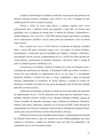 Combater a discriminação no cotidiano escolar não é tarefa apenas dos professores de
História, Educação Artística e Português, como profere a Lei, mas é obrigação de todo
cidadão que faz da escola seu espaço de atuação.
       Colocar a África no nosso mapa afetivo e cognitivo significa trazer novos
conhecimentos para o ambiente escolar que permitirão a todos lidar, de maneira mais
qualificada, com as exigências do mundo atual. A História de Africanos, Afrobrasileiros e
também indígenas, com a nova Lei n. 11645/2008, permite resgatar auto-estimas, contemplar
novos conhecimentos científicos e dar às outras etnias que construíram o País seu devido
lugar na escola.
       Mas, se parece que a Lei n. 10.639 resolveu os problemas da educação colocados
desde o século XIX pelos movimentos negros, isso é um engano. O racismo brasileiro,
principalmente o institucional, que cria armadilhas que impedem o combate e reafirmam a
discriminação, fizeram com que a implementação da Lei n. 10.639 fosse lenta, ignorada por
muitos gestores e profissionais da educação, obrigando o Movimento Negro à tomada de
ações no sentido de garantir a obediência a Lei.
       Concorre para isso também a ausência da temática nos cursos de formação inicial e
continuada dos profissionais da Educação. A Resolução 01/2004, que atribuiu os direitos e
deveres dos entes federados na implementação da lei, no seu artigo 1º e conseqüentes
parágrafos estabelece a temática em todos os níveis, modalidades e etapas da educação
brasileira, determinando às Instituições de Ensino Superior a inclusão da mesma em
disciplinas e atividades curriculares de seus cursos de graduação, ação até hoje não cumprida
pelas IES, com raras exceções.
       O Ministério da Educação, atendendo ao clamor do movimento negro pela agilização
da implementação da Lei n. 10.639, juntamente com outros parceiros importantes como a
SEPPIR, UNESCO, UNICEF, CEERT, CEAL, NEABS, CONSED, UNDIME, sistemas de
Ensino, Conselhos de Educação, movimento negro, sindicatos de professores, Ministérios
Públicos, entre outros, elaboraram e lançaram, em 13 de maio de 2008, o Plano Nacional de
Implementação das Diretrizes Curriculares Nacionais para a Educação das Relações Étnico-
raciais e para o Ensino de História e Cultura Afro-brasileira e Africana.
       O Plano Nacional tem como finalidade institucionalizar a implementação da Educação
das Relações Étnico-raciais e, para isso, produziu um texto didático-pedagógico que busca
esclarecer e maximizar a atuação dos diferentes atores por meio da compreensão e do
cumprimento da Lei e de seu conjunto jurídico.


                                                                                          13
 