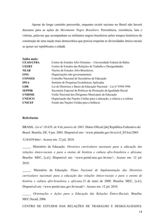 Apesar do longo caminho percorrido, enquanto existir racismo no Brasil não haverá
descanso para as ações do Movimento Negro Brasileiro. Persistência, resistência, luta e
vitórias, palavras que acompanham os militantes negros brasileiros pelos tempos históricos de
construção de uma nação mais democrática que precisa respeitar as diversidades étnico-raciais
se quiser ser republicana e cidadã.


Saiba mais:
CEAO/UFBA              Centro de Estudos Afro Orientais – Universidade Federal da Bahia
CEERT                  Centro de Estudos das Relações do Trabalho e Desigualdades
NEAB                   Núcleo de Estudos Afro-Brasileiros
ONG                    Organizações não governamentais
CONSED                 Conselho Nacional de Secretários de Educação
IPEA                   Instituto de Pesquisas Econômicas Aplicadas
LDB                    Lei de Diretrizes e Bases da Educação Nacional – Lei nº 9394/1996
SEPPIR                 Secretaria Especial de Políticas de Promoção da Igualdade Racial
UNDIME                 União Nacional dos Dirigentes Municipais de Educação
UNESCO                 Organização das Nações Unidas para a educação, a ciência e a cultura
UNICEF                 Fundo das Nações Unidas para a Infância




Referências

BRASIL. Lei nº 10.639, de 9 de janeiro de 2003. Diário Oficial [da] República Federativa do
Brasil. Brasília, DF, 9 jan. 2003. Disponível em: <www.planalto.gov.br/ccivil_03/leis/2003

/L10.639.htm>. Acesso em: 12 jul. 2010.

_____. Ministério da Educação. Diretrizes curriculares nacionais para a educação das
relações étnico-raciais e para o ensino de história e cultura afro-brasileira e africana.
Brasília: MEC, [s.d.]. Disponível em: <www.portal.mec.gov.br/cne/>. Acesso em: 12 jul.
2010.

_____. Ministério da Educação. Plano Nacional de Implementação das Diretrizes
curriculares nacionais para a educação das relações étnico-raciais e para o ensino de
história e cultura afro-brasileira e africana.13 de maio de 2008. Brasília: MEC, [s.d.].
Disponível em: <www.portal.mec.gov.br/secad/>. Acesso em: 12 jul. 2010.

_____. Orientações e Ações para a Educação das Relações Étnico-Raciais. Brasília:
MEC/Secad, 2006.

CENTRO DE ESTUDOS DAS RELAÇÕES DE TRABALHO E DESIGUALDADES.
                                                                                              14
 