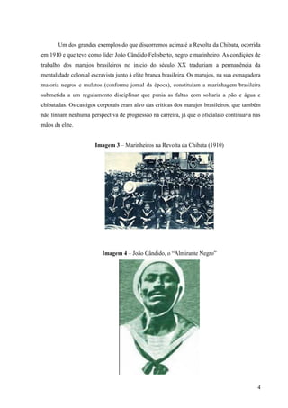 Um dos grandes exemplos do que discorremos acima é a Revolta da Chibata, ocorrida
em 1910 e que teve como líder João Cândido Felisberto, negro e marinheiro. As condições de
trabalho dos marujos brasileiros no início do século XX traduziam a permanência da
mentalidade colonial escravista junto à elite branca brasileira. Os marujos, na sua esmagadora
maioria negros e mulatos (conforme jornal da época), constituíam a marinhagem brasileira
submetida a um regulamento disciplinar que punia as faltas com soltaria a pão e água e
chibatadas. Os castigos corporais eram alvo das críticas dos marujos brasileiros, que também
não tinham nenhuma perspectiva de progressão na carreira, já que o oficialato continuava nas
mãos da elite.


                       Imagem 3 – Marinheiros na Revolta da Chibata (1910)




                          Imagem 4 – João Cândido, o “Almirante Negro”




                                                                                            4
 