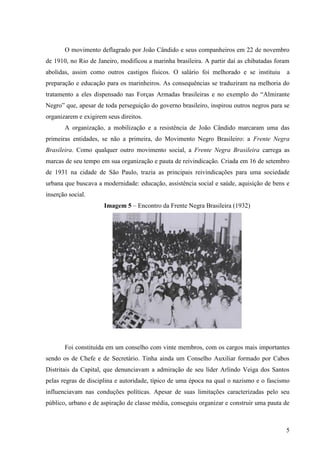 O movimento deflagrado por João Cândido e seus companheiros em 22 de novembro
de 1910, no Rio de Janeiro, modificou a marinha brasileira. A partir daí as chibatadas foram
abolidas, assim como outros castigos físicos. O salário foi melhorado e se instituiu       a
preparação e educação para os marinheiros. As consequências se traduziram na melhoria do
tratamento a eles dispensado nas Forças Armadas brasileiras e no exemplo do “Almirante
Negro” que, apesar de toda perseguição do governo brasileiro, inspirou outros negros para se
organizarem e exigirem seus direitos.
       A organização, a mobilização e a resistência de João Cândido marcaram uma das
primeiras entidades, se não a primeira, do Movimento Negro Brasileiro: a Frente Negra
Brasileira. Como qualquer outro movimento social, a Frente Negra Brasileira carrega as
marcas de seu tempo em sua organização e pauta de reivindicação. Criada em 16 de setembro
de 1931 na cidade de São Paulo, trazia as principais reivindicações para uma sociedade
urbana que buscava a modernidade: educação, assistência social e saúde, aquisição de bens e
inserção social.
                      Imagem 5 – Encontro da Frente Negra Brasileira (1932)




       Foi constituída em um conselho com vinte membros, com os cargos mais importantes
sendo os de Chefe e de Secretário. Tinha ainda um Conselho Auxiliar formado por Cabos
Distritais da Capital, que denunciavam a admiração de seu líder Arlindo Veiga dos Santos
pelas regras de disciplina e autoridade, típico de uma época na qual o nazismo e o fascismo
influenciavam nas conduções políticas. Apesar de suas limitações caracterizadas pelo seu
público, urbano e de aspiração de classe média, conseguiu organizar e construir uma pauta de



                                                                                          5
 