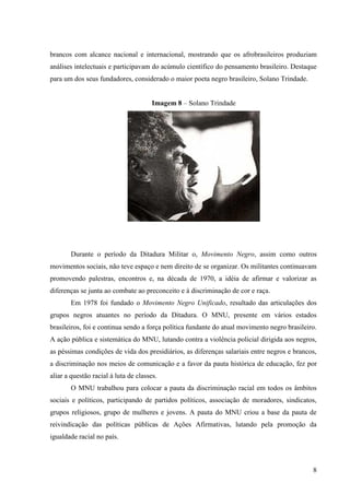 brancos com alcance nacional e internacional, mostrando que os afrobrasileiros produziam
análises intelectuais e participavam do acúmulo científico do pensamento brasileiro. Destaque
para um dos seus fundadores, considerado o maior poeta negro brasileiro, Solano Trindade.


                                       Imagem 8 – Solano Trindade




       Durante o período da Ditadura Militar o, Movimento Negro, assim como outros
movimentos sociais, não teve espaço e nem direito de se organizar. Os militantes continuavam
promovendo palestras, encontros e, na década de 1970, a idéia de afirmar e valorizar as
diferenças se junta ao combate ao preconceito e à discriminação de cor e raça.
       Em 1978 foi fundado o Movimento Negro Unificado, resultado das articulações dos
grupos negros atuantes no período da Ditadura. O MNU, presente em vários estados
brasileiros, foi e continua sendo a força política fundante do atual movimento negro brasileiro.
A ação pública e sistemática do MNU, lutando contra a violência policial dirigida aos negros,
as péssimas condições de vida dos presidiários, as diferenças salariais entre negros e brancos,
a discriminação nos meios de comunicação e a favor da pauta histórica de educação, fez por
aliar a questão racial à luta de classes.
       O MNU trabalhou para colocar a pauta da discriminação racial em todos os âmbitos
sociais e políticos, participando de partidos políticos, associação de moradores, sindicatos,
grupos religiosos, grupo de mulheres e jovens. A pauta do MNU criou a base da pauta de
reivindicação das políticas públicas de Ações Afirmativas, lutando pela promoção da
igualdade racial no país.



                                                                                              8
 