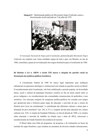 Imagem 9 – Manifestação pública do Movimento Negro Unificado contra a
                  discriminação racial realizada em 7 de julho de 1978




       A Convenção Nacional do Negro pela Constituinte, promovida pelo Movimento Negro
Unificado em conjunto com várias entidades negras de todo o país, em Brasília, no ano de
1986, consolidou a pauta de reivindicações dos negros brasileiros para a Constituinte de 1988.




De Durban à Lei n. 10639: o século XXI marca a chegada da questão racial na
formatação das políticas públicas brasileiras


       A Constituição Federal de 1988 foi marco legal importante para mudanças
substanciais no panorama ideológico e institucional com relação às questões raciais no Brasil.
O reconhecimento pela Constituição, sob forte mobilização e pressão popular, da diversidade
étnica, racial e cultural da população brasileira, resultou no fim da tutela estatal sobre os
povos indígenas e no reconhecimento das comunidades remanescentes de quilombos e seus
territórios. Um relevante conjunto de conquistas jurídico-políticas foi coroado com artigos
que apontavam para a histórica pauta negra da educação: a previsão de que o ensino de
História deve levar em consideração “a contribuição das diferentes culturas e etnias para a
formação do povo brasileiro” (art. 242, § 2°) e o respeito devido pela educação aos valores
culturais (art. 210). A criação da Fundação Palmares, no fim da década de 1980, e os estudos
sobre educação e mercado de trabalho na relação raça e etnia do IPEA, marcavam o
reconhecimento do Estado brasileiro da existência do racismo.
       O Brasil adota uma linha de programas, de pesquisas e de instituições na busca da
inclusão do negro brasileiro e que resultam na assinatura de diversos tratados internacionais,
                                                                                             9
 