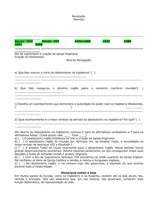 Revolução
                                           Gloriosa




______________________________________________________________________________
________________
Século XIII         Século XIV               1455-1485   1533     1588
1651            1688
______________________________________________________________________
______________
Ato de supremacia e criação da Igreja Anglicana
Criação do Parlamento
                                       Atos de Navegação



a) Que fato marcou o início do Absolutismo na Inglaterra? ( )
____________________________________________
______________________________________________________________________________
________________

b) Que fato inaugurou o domínio inglês sobre o comércio marítimo mundial?(    )
______________________________
______________________________________________________________________________
________________

c) Escolha um acontecimento que demonstra a autoridade do poder real na Inglaterra Absolutista.
(                                      )                                         ___________
______________________________________________________________________________
________________

d) Qual acontecimento é o maior símbolo da derrota do absolutismo na Inglaterra? Por quê? ( )
______________________________________________________________________________
________________

05) Acerca do Absolutismo na Inglaterra, escreva V para as afirmativas verdadeiras e F para as
afirmativas falsas: (Cada acerto vale ____. Total ____)
a) ( ) O absolutismo inglês fortaleceu-se com a criação da Igreja Anglicana.
b) ( ) O absolutismo inglês foi iniciado por Henrique VII, da dinastia Tudor, e consolidado no
longo reinado de Henrique VIII e Elizabeth I.
c) ( ) A dinastia Tudor foi muito importante para o absolutismo Inglês. Nesse período houve
grande desenvolvimento econômico. Mesmo havendo parlamento, os reis conseguiram impor suas
decisões a todas as camadas sociais e grupos religiosos.
d) ( ) Com o Ato de Supremacia Henrique VIII proclamou-se chefe supremo da Igreja Inglesa.
Ele confiscou os bens da Igreja Católica e vendeu a nobres e burgueses ingleses.
e) ( ) No absolutismo inglês, o rei reinava mas não governava, a exemplo do que ocorreu
durante toda a modernidade.

                                  Monarquia ontem e hoje
Em muitos países da Europa, como na Inglaterra e na Espanha, existem até os dias atuais reis,
rainhas e príncipes. Mas são soberanos que, em sua maioria, não governam, cumprem mais
função diplomática, de representação do país.
 