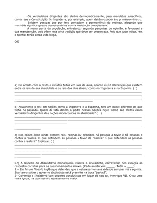 Os verdadeiros dirigentes são eleitos democraticamente, para mandatos específicos,
como rege a Constituição. Na Inglaterra, por exemplo, quem detém o poder é o primeiro-ministro.
           Existem pessoas que por isso contestam a permanência da realeza, alegando que
mantê-la significa gastos desnecessários com a instituição ultrapassada.
          A maior parte da população, entretanto, segundo pesquisas de opinião, é favorável a
sua manutenção, pois vêem nela uma tradição que deve ser preservada. Pelo que tudo indica, reis
e rainhas terão ainda vida longa.

06)




a) De acordo com o texto e estudos feitos em sala de aula, aponte as 02 diferenças que existem
entre os reis da era absolutista e os reis dos dias atuais, como na Inglaterra e na Espanha. ( )
______________________________________________________________________________
______________________________________________________________________________
______________________________________________________________________________
________________________________________________

b) Atualmente o rei, em nações como a Inglaterra e a Espanha, tem um papel diferente do que
tinha no passado. Quem de fato detém o poder nessas nações hoje? Como são eleitos esses
verdadeiros dirigentes das nações monárquicas na atualidade? ( )
______________________________________________________________________________
______________________________________________________________________________
________________________________
______________________________________________________________________________
________________

c) Nos países onde ainda existem reis, rainhas ou príncipes há pessoas a favor e há pessoas e
contra a realeza. O que defendem as pessoas a favor da realeza? O que defendem as pessoas
contra a realeza? Explique. ( )
______________________________________________________________________________
______________________________________________________________________________
________________________________
______________________________________________________________________________
________________

07) A respeito do Absolutismo monárquico, resolva a cruzadinha, escrevendo nos espaços as
respostas corretas para os questionamentos abaixo. (Cada acerto vale _____. Total = ____)
1 – Ele foi um filósofo inglês que defendeu que a natureza humana é desde sempre má e egoísta.
Sua teoria sobre o governo absolutista está presente na obra “Leviatã”.
2- Governou a Inglaterra com poderes absolutistas em lugar de seu pai, Henrique VII. Criou uma
nova igreja, na qual seria o representante maior.
 