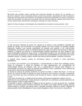 _________________________________________________________________
_____________

2) Diante das grandes ondas grevistas das primeiras décadas do século XX, os patrões e o
governo reagiram. Houve repressão policial, prisão de grevistas, deportação de líderes operários
imigrantes e fechamento de sindicatos. Os patrões promoveram demissões em massa, incluindo o
nome dos demitidos em listas que circulavam entre as diversas fábricas. Aqueles que tinham seus
nomes nessas listas, dificilmente conseguiam emprego em outra empresa.

Aponte 03 das principais reivindicações dos trabalhadores brasileiros nesse período. (2,0)
_________________________________________________________________
_________________________________________________________________
_________________________________________________________________
_________________________________________________________________
_________________________________________________________________
_________________________________________________________________
_________________________________________________________________
_________________________________________________________________
________________________________________

3) Nas primeiras décadas do século XX, assiste-se no Brasil a uma verdadeira expulsão dos
pobres do campo, que encontram nas grandes cidades seu único refúgio. As grandes cidades
brasileiras recebem uma grande quantidade de pessoas que passam a ser mão-de-obra
trabalhadora. No entanto, como as indústrias absorvem cada vez menos mão-de-obra (a máquina
substitui o trabalho do homem). A industrialização também apresenta um lado moderno, que
exige qualificação profissional, desta forma, a urbanização brasileira vem caminhando lado a lado
com o aumento da pobreza e a deterioração crescente das possibilidades de vida digna aos novos
cidadãos urbanos. O espaço urbano, quando não oferece oportunidades, multiplica a pobreza.

A respeito deste assunto, analise as afirmativas abaixo e assinale a             única alternativa
INCORRETA:

a) O êxodo rural brasileiro que acompanhou a industrialização no Brasil tem múltiplas causas,
sendo as principais: a perda de trabalho no setor agropecuário, em conseqüência da
modernização técnica do trabalho rural, com a substituição do homem pela máquina e a
concentração de terras nas mãos de grandes proprietários rurais, resultando numa carência de
terras para a maioria dos trabalhadores do campo.
b) Diante da ameaça de grandes epidemias na capital do Brasil, a cidade São Paulo, no início do
século XX e diante da falta de atitude por parte do governo para resolver a situação, a população
fez um movimento que ficou conhecido como Revolta da Vacina, exigindo vacinação gratuita para
o povo.
c) No inicio do século XX, a cidade do Rio de Janeiro tinha graves problemas urbanos. Era um
ambiente em que proliferavam muitas doenças e alastravam-se, sobretudo, grandes epidemias de
febre amarela, varíola e peste bubônica.
d) Decidido a sanear e modernizar a cidade do Rio de Janeiro, no início do século XX, o prefeito
realizou um grande projeto sanitário colocando em prática uma ampla reforma urbana, demoliu
velhos prédios e cortiços, que deram lugar a grandes avenidas, edifícios e jardins. Milhares de
pessoas pobres foram desalojadas à força, sendo obrigadas a morar nos morros e na periferia.
 
