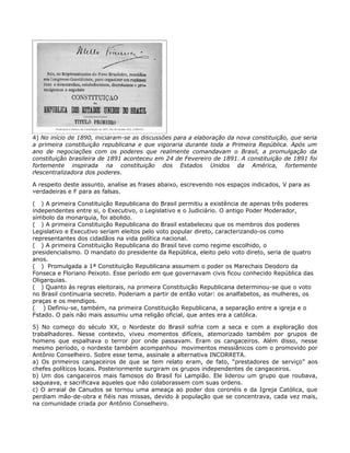 4) No início de 1890, iniciaram-se as discussões para a elaboração da nova constituição, que seria
a primeira constituição republicana e que vigoraria durante toda a Primeira República. Após um
ano de negociações com os poderes que realmente comandavam o Brasil, a promulgação da
constituição brasileira de 1891 aconteceu em 24 de Fevereiro de 1891. A constituição de 1891 foi
fortemente inspirada na constituição dos Estados Unidos da América, fortemente
descentralizadora dos poderes.

A respeito deste assunto, analise as frases abaixo, escrevendo nos espaços indicados, V para as
verdadeiras e F para as falsas.

( ) A primeira Constituição Republicana do Brasil permitiu a existência de apenas três poderes
independentes entre si, o Executivo, o Legislativo e o Judiciário. O antigo Poder Moderador,
símbolo da monarquia, foi abolido.
( ) A primeira Constituição Republicana do Brasil estabeleceu que os membros dos poderes
Legislativo e Executivo seriam eleitos pelo voto popular direto, caracterizando-os como
representantes dos cidadãos na vida política nacional.
( ) A primeira Constituição Republicana do Brasil teve como regime escolhido, o
presidencialismo. O mandato do presidente da República, eleito pelo voto direto, seria de quatro
anos.
( ) Promulgada a 1ª Constituição Republicana assumem o poder os Marechais Deodoro da
Fonseca e Floriano Peixoto. Esse período em que governavam civis ficou conhecido República das
Oligarquias.
( ) Quanto às regras eleitorais, na primeira Constituição Republicana determinou-se que o voto
no Brasil continuaria secreto. Poderiam a partir de então votar: os analfabetos, as mulheres, os
praças e os mendigos.
( ) Definiu-se, também, na primeira Constituição Republicana, a separação entre a igreja e o
Estado. O país não mais assumiu uma religão oficial, que antes era a católica.

5) No começo do século XX, o Nordeste do Brasil sofria com a seca e com a exploração dos
trabalhadores. Nesse contexto, viveu momentos difíceis, atemorizado também por grupos de
homens que espalhava o terror por onde passavam. Eram os cangaceiros. Além disso, nesse
mesmo período, o nordeste também acompanhou movimentos messiânicos com o promovido por
Antônio Conselheiro. Sobre esse tema, assinale a alternativa INCORRETA.
a) Os primeiros cangaceiros de que se tem relato eram, de fato, “prestadores de serviço” aos
chefes políticos locais. Posteriormente surgiram os grupos independentes de cangaceiros.
b) Um dos cangaceiros mais famosos do Brasil foi Lampião. Ele liderou um grupo que roubava,
saqueava, e sacrificava aqueles que não colaborassem com suas ordens.
c) O arraial de Canudos se tornou uma ameaça ao poder dos coronéis e da Igreja Católica, que
perdiam mão-de-obra e fiéis nas missas, devido à população que se concentrava, cada vez mais,
na comunidade criada por Antônio Conselheiro.
 