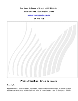Rua Duque de Caxias, nº14, centro, CEP:29650-000

                         Santa Teresa/ ES - www.microlins.com.br

                               santateresa@microlins.com.br

                                        (27) 3259-3375




                    Projeto Microlins – Jovem de Sucesso
Introdução

Projeto voltado à colaborar para o crescimento e sucesso profissional de alunos de escolas de rede
pública através de oferta semestral de uma bolsa de estudos para o curso de Informática Rápida,
 
