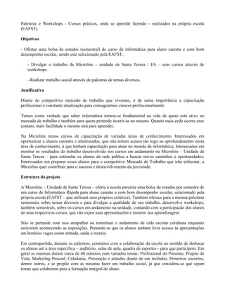 Palestras e Workshops - Cursos práticos, onde se aprende fazendo - realizados na própria escola
(EAFST).

Objetivos

- Ofertar uma bolsa de estudos (semestral) de curso de informática para aluno carente e com bom
desempenho escolar, sendo este selecionado pela EAFST..

   - Divulgar o trabalho da Microlins – unidade de Santa Teresa / ES – seus cursos através de
   workshops.

   - Realizar trabalho social através de palestras de temas diversos.

Justificativa

Diante do competitivo mercado de trabalho que vivemos, é de suma importância a capacitação
profissional e constante atualização para conseguirmos crescer profissionalmente.

Temos como verdade que saber informática tornou-se fundamental na vida de quem está ativo no
mercado de trabalho e também para quem pretende inserir-se no mesmo. Quanto mais cedo ocorre esse
contato, mais facilidade o mesmo terá para aprender.

Na Microlins temos cursos de capacitação de variadas áreas de conhecimento. Interessados em
oportunizar a alunos carentes e interessados, que não teriam acesso tão logo ao aprofundamento nesta
área de conhecimento, à que tenham capacitação para atuar no mundo da informática; Interessados em
mostrar os resultados do trabalho desenvolvido nos cursos em andamento na Microlins – Unidade de
Santa Teresa – para estimular os alunos da rede pública a buscar novos caminhos e oportunidades;
Interessados em preparar esses alunos para o competitivo Mercado de Trabalho que irão enfrentar, a
Microlins quer contribuir para o sucesso e desenvolvimento da juventude.

Estrutura do projeto

A Microlins – Unidade de Santa Teresa – oferta à escola parceira uma bolsa de estudos por semestre de
um curso de Informática Rápida para aluno carente e com bom desempenho escolar, selecionado pela
própria escola (EAFST – que utilizará seus próprios critérios). Também oferece para a mesma palestras
semestrais sobre temas diversos e para divulgar a qualidade de seu trabalho, desenvolve workshops,
também semestrais, sobre os cursos em andamento na unidade, contando com a participação dos alunos
de seus respectivos cursos, que vão expor suas apresentações e mostrar sua aprendizagem.

Não se pretende com isso atrapalhar ou tumultuar o andamento da vida escolar cotidiana enquanto
estiverem acontecendo as exposições. Pretende-se que os alunos tenham livre acesso às apresentações
em horários vagos como entrada, saída e recreio.

Em contrapartida, durante as palestras, contamos com a colaboração da escola no sentido de deslocar
os alunos até a área específica – auditório, salas de aula, quadra de esportes - para que participem. Em
geral as mesmas duram cerca de 40 minutos com variados temas: Profissional do Presente, Projeto de
Vida, Marketing Pessoal, Cidadania, Prevenção e atitudes diante de um incêndio, Primeiros socorros,
dentre outros, e se propõe com as mesmas fazer um trabalho social, já que considera-se que sejam
temas que colaboram para a formação integral do aluno.
 