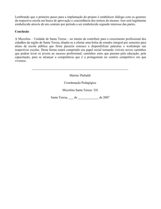 Lembrando que o primeiro passo para a implantação do projeto é estabelecer diálogo com os gestores
da respectiva escola em busca de aprovação e concordância dos termos do mesmo. Isso será legalmente
estabelecido através de um contrato por período a ser estabelecido segundo interesse das partes.

Conclusão

A Microlins – Unidade de Santa Teresa – no intuito de contribuir para o crescimento profissional dos
cidadãos da região de Santa Teresa, dispõe-se a ofertar uma bolsa de estudos integral por semestre para
aluno de escola pública que firme parceria conosco e disponibilizar palestras e workshops nas
respectivas escolas. Desta forma estará cumprindo seu papel social tornando visíveis novos caminhos
que podem levar os jovens ao sucesso profissional, caminhos estes que passam pela educação, pela
capacitação, para se alcançar a competência que é a protagonista no cenário competitivo em que
vivemos.

             _____________________________________________________________

                                          Marina Thebaldi

                                      Coordenação Pedagógica

                                     Microlins Santa Teresa / ES

                            Santa Teresa, ___ de _____________ de 2007
 