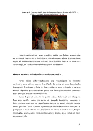 Imagem 6 – Imagem de divulgação da campanha coordenada pelo MEC e
                    UNICEF contra o racismo na infância (2010)




       Um sistema educacional viciado em práticas racistas contribui para a manutenção
do racismo, do preconceito, da discriminação e das atitudes de exclusão frente aos alunos
negros. O pensamento educacional brasileiro é constituído de forma a não valorizar a
cultura negra, em favor de uma supervalorização da cultura branca.




O ensino a partir da resignificação das práticas pedagógicas


       Novas    práticas   didático-pedagógicas   que   re-signifiquem    os   conteúdos
curriculares e que utilizem recursos diversificados de ensino, tais como dramatização,
interpretação de músicas, exibição de filmes, apoio em novas pedagogias e todos os
recursos disponíveis para transformar o quadro atual de desigualdades ainda reinante na
nossa educação, mostram-se imprescindíveis.
       Dentro do presente contexto, em que há ausência de formação específica para
lidar com questões raciais nos cursos de formação (magistério, pedagogia e
licenciaturas), é importante que os professores realizem sua própria educação para um
ensino igualitário. Nesse momento, é preciso que o educador reflita sobre a sua prática
pedagógica e, consciente das suas deficiências em relação à temática racial, busque
informações, leituras, cursos complementares, grupos de apoio etc. e realize um plano
de auto-superação.



                                                                                     10
 