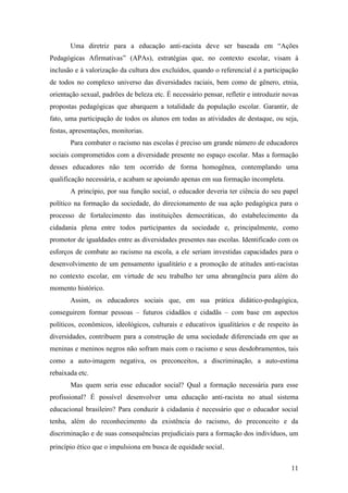 Uma diretriz para a educação anti-racista deve ser baseada em “Ações
Pedagógicas Afirmativas” (APAs), estratégias que, no contexto escolar, visam à
inclusão e à valorização da cultura dos excluídos, quando o referencial é a participação
de todos no complexo universo das diversidades raciais, bem como de gênero, etnia,
orientação sexual, padrões de beleza etc. É necessário pensar, refletir e introduzir novas
propostas pedagógicas que abarquem a totalidade da população escolar. Garantir, de
fato, uma participação de todos os alunos em todas as atividades de destaque, ou seja,
festas, apresentações, monitorias.
       Para combater o racismo nas escolas é preciso um grande número de educadores
sociais comprometidos com a diversidade presente no espaço escolar. Mas a formação
desses educadores não tem ocorrido de forma homogênea, contemplando uma
qualificação necessária, e acabam se apoiando apenas em sua formação incompleta.
       A princípio, por sua função social, o educador deveria ter ciência do seu papel
político na formação da sociedade, do direcionamento de sua ação pedagógica para o
processo de fortalecimento das instituições democráticas, do estabelecimento da
cidadania plena entre todos participantes da sociedade e, principalmente, como
promotor de igualdades entre as diversidades presentes nas escolas. Identificado com os
esforços de combate ao racismo na escola, a ele seriam investidas capacidades para o
desenvolvimento de um pensamento igualitário e a promoção de atitudes anti-racistas
no contexto escolar, em virtude de seu trabalho ter uma abrangência para além do
momento histórico.
       Assim, os educadores sociais que, em sua prática didático-pedagógica,
conseguirem formar pessoas – futuros cidadãos e cidadãs – com base em aspectos
políticos, econômicos, ideológicos, culturais e educativos igualitários e de respeito às
diversidades, contribuem para a construção de uma sociedade diferenciada em que as
meninas e meninos negros não sofram mais com o racismo e seus desdobramentos, tais
como a auto-imagem negativa, os preconceitos, a discriminação, a auto-estima
rebaixada etc.
       Mas quem seria esse educador social? Qual a formação necessária para esse
profissional? É possível desenvolver uma educação anti-racista no atual sistema
educacional brasileiro? Para conduzir à cidadania é necessário que o educador social
tenha, além do reconhecimento da existência do racismo, do preconceito e da
discriminação e de suas consequências prejudiciais para a formação dos indivíduos, um
princípio ético que o impulsiona em busca de equidade social.


                                                                                       11
 