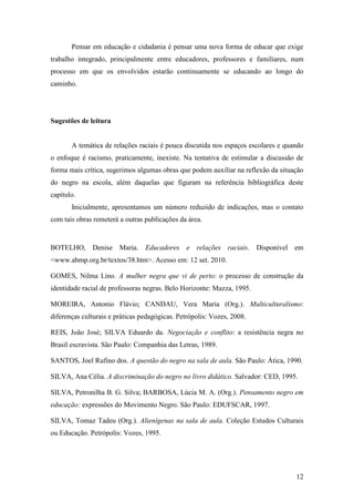 Pensar em educação e cidadania é pensar uma nova forma de educar que exige
trabalho integrado, principalmente entre educadores, professores e familiares, num
processo em que os envolvidos estarão continuamente se educando ao longo do
caminho.




Sugestões de leitura


       A temática de relações raciais é pouca discutida nos espaços escolares e quando
o enfoque é racismo, praticamente, inexiste. Na tentativa de estimular a discussão de
forma mais crítica, sugerimos algumas obras que podem auxiliar na reflexão da situação
do negro na escola, além daquelas que figuram na referência bibliográfica deste
capítulo.
       Inicialmente, apresentamos um número reduzido de indicações, mas o contato
com tais obras remeterá a outras publicações da área.


BOTELHO, Denise Maria. Educadores e relações raciais. Disponível em
<www.abmp.org.br/textos/38.htm>. Acesso em: 12 set. 2010.

GOMES, Nilma Lino. A mulher negra que vi de perto: o processo de construção da
identidade racial de professoras negras. Belo Horizonte: Mazza, 1995.

MOREIRA, Antonio Flávio; CANDAU, Vera Maria (Org.). Multiculturalismo:
diferenças culturais e práticas pedagógicas. Petrópolis: Vozes, 2008.

REIS, João José; SILVA Eduardo da. Negociação e conflito: a resistência negra no
Brasil escravista. São Paulo: Companhia das Letras, 1989.

SANTOS, Joel Rufino dos. A questão do negro na sala de aula. São Paulo: Ática, 1990.

SILVA, Ana Célia. A discriminação do negro no livro didático. Salvador: CED, 1995.

SILVA, Petronilha B. G. Silva; BARBOSA, Lúcia M. A. (Org.). Pensamento negro em
educação: expressões do Movimento Negro. São Paulo: EDUFSCAR, 1997.

SILVA, Tomaz Tadeu (Org.). Alienígenas na sala de aula. Coleção Estudos Culturais
ou Educação. Petrópolis: Vozes, 1995.




                                                                                   12
 