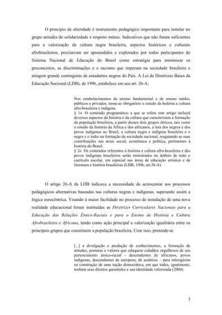 O princípio de alteridade é instrumento pedagógico importante para instalar no
grupo atitudes de solidariedade e respeito mútuo. Indicativos que não foram suficientes
para a valorização da cultura negra brasileira, aspectos históricos e culturais
afrobrasileiros, precisavam ser apreendidos e explorados por todos participantes do
Sistema Nacional de Educação do Brasil como estratégia para minimizar os
preconceitos, as discriminações e o racismo que imperam na sociedade brasileira e
atingem grande contingente de estudantes negros do País. A Lei de Diretrizes Bases da
Educação Nacional (LDB), de 1996, estabelece em seu art. 26-A:


                       Nos estabelecimentos de ensino fundamental e de ensino médio,
                       públicos e privados, torna-se obrigatório o estudo da história e cultura
                       afro-brasileira e indígena.
                       § 1o O conteúdo programático a que se refere este artigo incluirá
                       diversos aspectos da história e da cultura que caracterizam a formação
                       da população brasileira, a partir desses dois grupos étnicos, tais como
                       o estudo da história da África e dos africanos, a luta dos negros e dos
                       povos indígenas no Brasil, a cultura negra e indígena brasileira e o
                       negro e o índio na formação da sociedade nacional, resgatando as suas
                       contribuições nas áreas social, econômica e política, pertinentes à
                       história do Brasil.
                       § 2o Os conteúdos referentes à história e cultura afro-brasileira e dos
                       povos indígenas brasileiros serão ministrados no âmbito de todo o
                       currículo escolar, em especial nas áreas de educação artística e de
                       literatura e história brasileiras (LDB, 1996, art.26-A).



       O artigo 26-A da LDB indicava a necessidade de acrescentar aos processos
pedagógicos alternativas baseadas nas culturas negras e indígenas, superando assim a
lógica eurocêntrica. Visando à maior facilidade no processo de instalação de uma nova
realidade educacional foram instituídas as Diretrizes Curriculares Nacionais para a
Educação das Relações Étnico-Raciais e para o Ensino de História e Cultura
Afrobrasileira e Africana, tendo como ação principal a valorização igualitária entre os
principais grupos que constituem a população brasileira. Com isso, pretende-se


                       [...] a divulgação e produção de conhecimentos, a formação de
                       atitudes, posturas e valores que eduquem cidadãos orgulhosos de seu
                       pertencimento étnico-racial - descendentes de africanos, povos
                       indígenas, descendentes de europeus, de asiáticos – para interagirem
                       na construção de uma nação democrática, em que todos, igualmente,
                       tenham seus direitos garantidos e sua identidade valorizada (2004).




                                                                                             3
 