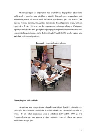Os marcos legais são importantes para a valorização da população educacional
multirracial e, também, para subsidiar o trabalho dos professores responsáveis pela
implementação das leis educacionais inclusivas, contribuindo para que a escola, por
meio de políticas públicas, transcenda a transmissão do conhecimento e seja, também,
espaço de reflexões críticas acerca dos processos de ensino-aprendizagem. Conhecer a
legislação é necessário para que a prática pedagógica esteja em consonância com a nova
ordem social que, instalada a partir da Constituição Cidadã (1988), tem favorecido uma
sociedade mais justa e igualitária.


                              Imagem 2 – Alunos afrodescendentes




Educação para a diversidade


       A partir de uma perspectiva de educação para todos é desejável estimular a re-
elaboração dos conteúdos curriculares, a análise reflexiva do contexto sócio-racial e a
revisão de um saber direcionado para a cidadania (BOTELHO, 2000, p. 14).
Compreendemos que, para alcançar a plena cidadania, é preciso educar na e para a
diversidade, ou seja, para



                                                                                     4
 