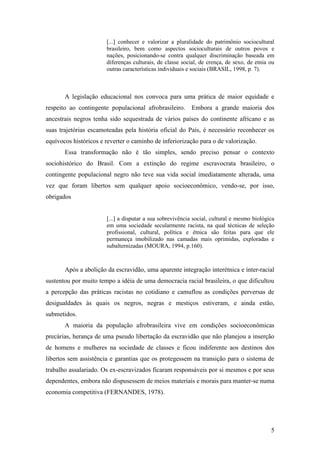 [...] conhecer e valorizar a pluralidade do patrimônio sociocultural
                       brasileiro, bem como aspectos socioculturais de outros povos e
                       nações, posicionando-se contra qualquer discriminação baseada em
                       diferenças culturais, de classe social, de crença, de sexo, de etnia ou
                       outras características individuais e sociais (BRASIL, 1998, p. 7).



       A legislação educacional nos convoca para uma prática de maior equidade e
respeito ao contingente populacional afrobrasileiro.      Embora a grande maioria dos
ancestrais negros tenha sido sequestrada de vários países do continente africano e as
suas trajetórias escamoteadas pela história oficial do País, é necessário reconhecer os
equívocos históricos e reverter o caminho de inferiorização para o de valorização.
       Essa transformação não é tão simples, sendo preciso pensar o contexto
sociohistórico do Brasil. Com a extinção do regime escravocrata brasileiro, o
contingente populacional negro não teve sua vida social imediatamente alterada, uma
vez que foram libertos sem qualquer apoio socioeconômico, vendo-se, por isso,
obrigados


                       [...] a disputar a sua sobrevivência social, cultural e mesmo biológica
                       em uma sociedade secularmente racista, na qual técnicas de seleção
                       profissional, cultural, política e étnica são feitas para que ele
                       permaneça imobilizado nas camadas mais oprimidas, exploradas e
                       subalternizadas (MOURA, 1994, p.160).



       Após a abolição da escravidão, uma aparente integração interétnica e inter-racial
sustentou por muito tempo a idéia de uma democracia racial brasileira, o que dificultou
a percepção das práticas racistas no cotidiano e camuflou as condições perversas de
desigualdades às quais os negros, negras e mestiços estiveram, e ainda estão,
submetidos.
       A maioria da população afrobrasileira vive em condições socioeconômicas
precárias, herança de uma pseudo libertação da escravidão que não planejou a inserção
de homens e mulheres na sociedade de classes e ficou indiferente aos destinos dos
libertos sem assistência e garantias que os protegessem na transição para o sistema de
trabalho assalariado. Os ex-escravizados ficaram responsáveis por si mesmos e por seus
dependentes, embora não dispusessem de meios materiais e morais para manter-se numa
economia competitiva (FERNANDES, 1978).




                                                                                            5
 