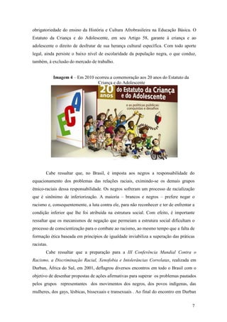 obrigatoriedade do ensino da História e Cultura Afrobrasileira na Educação Básica. O
Estatuto da Criança e do Adolescente, em seu Artigo 58, garante à criança e ao
adolescente o direito de desfrutar de sua herança cultural específica. Com todo aporte
legal, ainda persiste o baixo nível de escolaridade da população negra, o que conduz,
também, à exclusão do mercado de trabalho.


            Imagem 4 – Em 2010 ocorreu a comemoração aos 20 anos do Estatuto da
                                Criança e do Adolescente




        Cabe ressaltar que, no Brasil, é imposta aos negros a responsabilidade do
equacionamento dos problemas das relações raciais, eximindo-se os demais grupos
étnico-raciais dessa responsabilidade. Os negros sofreram um processo de racialização
que é sinônimo de inferiorização. A maioria – brancos e negros – prefere negar o
racismo e, consequentemente, a luta contra ele, para não reconhecer e ter de enfrentar a
condição inferior que lhe foi atribuída na estrutura social. Com efeito, é importante
ressaltar que os mecanismos de negação que permeiam a estrutura social dificultam o
processo de conscientização para o combate ao racismo, ao mesmo tempo que a falta de
formação ética baseada em princípios de igualdade inviabiliza a superação das práticas
racistas.
        Cabe ressaltar que a preparação para a III Conferência Mundial Contra o
Racismo, a Discriminação Racial, Xenofobia e Intolerâncias Correlatas, realizada em
Durban, África do Sul, em 2001, deflagrou diversos encontros em todo o Brasil com o
objetivo de desenhar propostas de ações afirmativas para superar os problemas pautados
pelos grupos representantes dos movimentos dos negros, dos povos indígenas, das
mulheres, dos gays, lésbicas, bissexuais e transexuais . Ao final do encontro em Durban


                                                                                      7
 