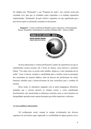 foi redigida uma “Declaração” e um “Programa de Ação”, com controle social pela
sociedade civil, para que os resultados sejam respeitados e as medidas reparatórias
implementadas, “Declaração” da qual o Brasil é signatário, ou seja, significando que o
país deverá seguir as orientações constantes no documento.


        Imagem 5 – Cartaz Conferencia Mundial contra o Racismo, a Discriminação
      Racial, Xenofobia e Intolerâncias Correlatas (Durban 2001 – Geneva 2009)




       Na área educacional, a vivência profissional é cenário de experiências em que as
manifestações racistas ocorrem sob a forma de ofensas, como descreve o professor
Edmar: “Um aluno meu, na escola onde trabalho, dirigiu-se a mim chamando-me de
urubu”. Essas vivências, somadas à sensibilidade para a temática racial na percepção
dos estereótipos do material didático, além do descaso dos profissionais da escola,
fornecem subsídios para o desenvolvimento de uma consciência para o combate do
racismo.
       Desse modo, os educadores engajados com as ações pedagógicas afirmativas
entendem que o racismo permeia as relações sociais e, como manifestação
discriminatória, têm transformado as diferenças existentes entre os seres humanos em
desigualdades apoiadas numa suposta hierarquia que define superiores e inferiores.




As novas políticas educacionais


       Tal configuração social, somada às antigas reivindicações dos diversos
segmentos do movimento negro organizado e à sensibilidade de alguns gestores com a


                                                                                     8
 