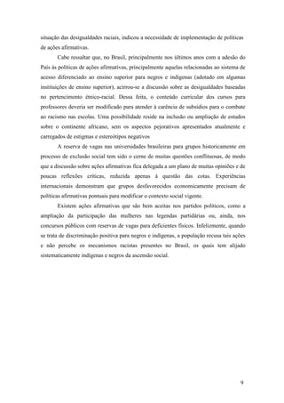 situação das desigualdades raciais, indicou a necessidade de implementação de políticas
de ações afirmativas.
       Cabe ressaltar que, no Brasil, principalmente nos últimos anos com a adesão do
País às políticas de ações afirmativas, principalmente aquelas relacionadas ao sistema de
acesso diferenciado ao ensino superior para negros e indígenas (adotado em algumas
instituições de ensino superior), acirrou-se a discussão sobre as desigualdades baseadas
no pertencimento étnico-racial. Dessa feita, o conteúdo curricular dos cursos para
professores deveria ser modificado para atender à carência de subsídios para o combate
ao racismo nas escolas. Uma possibilidade reside na inclusão ou ampliação de estudos
sobre o continente africano, sem os aspectos pejorativos apresentados atualmente e
carregados de estigmas e estereótipos negativos
       A reserva de vagas nas universidades brasileiras para grupos historicamente em
processo de exclusão social tem sido o cerne de muitas questões conflituosas, de modo
que a discussão sobre ações afirmativas fica delegada a um plano de muitas opiniões e de
poucas reflexões críticas, reduzida apenas à questão das cotas. Experiências
internacionais demonstram que grupos desfavorecidos economicamente precisam de
políticas afirmativas pontuais para modificar o contexto social vigente.
       Existem ações afirmativas que são bem aceitas nos partidos políticos, como a
ampliação da participação das mulheres nas legendas partidárias ou, ainda, nos
concursos públicos com reservas de vagas para deficientes físicos. Infelizmente, quando
se trata de discriminação positiva para negros e indígenas, a população recusa tais ações
e não percebe os mecanismos racistas presentes no Brasil, os quais tem alijado
sistematicamente indígenas e negros da ascensão social.




                                                                                      9
 