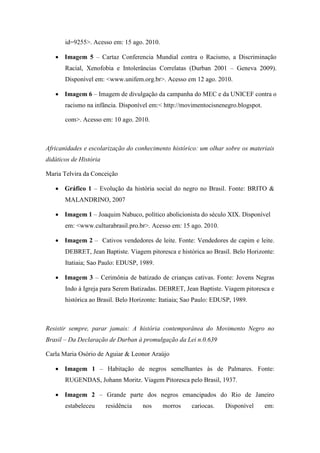 id=9255>. Acesso em: 15 ago. 2010.

    Imagem 5 – Cartaz Conferencia Mundial contra o Racismo, a Discriminação
       Racial, Xenofobia e Intolerâncias Correlatas (Durban 2001 – Geneva 2009).
       Disponível em: <www.unifem.org.br>. Acesso em 12 ago. 2010.

    Imagem 6 – Imagem de divulgação da campanha do MEC e da UNICEF contra o
       racismo na infância. Disponível em:< http://movimentocisnenegro.blogspot.

       com>. Acesso em: 10 ago. 2010.



Africanidades e escolarização do conhecimento histórico: um olhar sobre os materiais
didáticos de História

Maria Telvira da Conceição

    Gráfico 1 – Evolução da história social do negro no Brasil. Fonte: BRITO &
       MALANDRINO, 2007

    Imagem 1 – Joaquim Nabuco, político abolicionista do século XIX. Disponível
       em: <www.culturabrasil.pro.br>. Acesso em: 15 ago. 2010.

    Imagem 2 – Cativos vendedores de leite. Fonte: Vendedores de capim e leite.
       DEBRET, Jean Baptiste. Viagem pitoresca e histórica ao Brasil. Belo Horizonte:
       Itatiaia; Sao Paulo: EDUSP, 1989.

    Imagem 3 – Cerimônia de batizado de crianças cativas. Fonte: Jovens Negras
       Indo à Igreja para Serem Batizadas. DEBRET, Jean Baptiste. Viagem pitoresca e
       histórica ao Brasil. Belo Horizonte: Itatiaia; Sao Paulo: EDUSP, 1989.



Resistir sempre, parar jamais: A história contemporânea do Movimento Negro no
Brasil – Da Declaração de Durban à promulgação da Lei n.0.639

Carla Maria Osório de Aguiar & Leonor Araújo

    Imagem 1 – Habitação de negros semelhantes às de Palmares. Fonte:
       RUGENDAS, Johann Moritz. Viagem Pitoresca pelo Brasil, 1937.

    Imagem 2 – Grande parte dos negros emancipados do Rio de Janeiro
       estabeleceu      residência   nos    morros     cariocas.    Disponível     em:
 