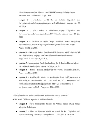 <http://navegarepreciso1.blogspot.com/2010/04/importancia-da-favela-na-
       sociedade.html>. Acesso em: 15 ago. 2010.

    Imagem 3 – Marinheiros na Revolta da Chibata. Disponível em:
       <www.tvbrasil.org.br/consciencianegra/txt_verb_chibata.asp>. Acesso em: 23
       jul. 2010.

    Imagem 4 – João Cândido, o “Almirante Negro”. Disponível em:
       <www.opovo.com.br/www/opovo/brasil/745685.html>. Acesso em: 23 jul.
       2010.

    Imagem 5 – Encontro da Frente Negra Brasileira (1932). Disponível
       em:<http://www.blackpast.org/?q=gah/frente-negra-brasileira-1931-1938>.
       Acesso em: 12 jul. 2010.

    Imagem 6 – Núcleo de Teatro Experimental do Negro-SP (1951). Disponível
       em:<http://cojira-al.blogspot.com/2008/07/um-centenrio-poeticamente-
       negro.html>. Acesso em: 20 jul. 2010.

    Imagem 7 – Monumento a Zumbi localizado no Rio de Janeiro. Disponível em:
       <www.portalcapoeira.com>. Acesso em: 23 jul. 2010.
    Imagem 8 – Solano Trindade. Disponível em: <www. doladodeca.com.br>.
       Acesso em: 20 jul. 2010.

    Imagem 9 – Manifestação pública do Movimento Negro Unificado contra a
       discriminação racial realizada em 7 de julho de 1978. Disponível em:
       <http://ekodideculturafro.blogspot.com/2010/11/o-20-de-novembro-e-o-
       movimento-negro-no.html>. Acesso em: 22 jul. 2010.



Ação afirmativa – a luta do negro para o ingresso nos espaços de poder

Carla Maria Osório de Aguiar & André Luiz Moreira

    Imagem 1 – Navio de imigrantes italianos no Porto de Santos (1907). Fonte:
       Memorial do Imigrante

    Imagem 2 – Placa do banheiro público na África do Sul. Disponível em:
       <www.arthurkemp.com/?tag=lie-of-apartheid>. Acesso em: 10 set. 2010.
 