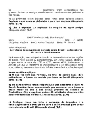 Os _____________________ geralmente eram conquistados nas
guerras. Faziam os serviços domésticos ou trabalhavam nas pedreiras e
nas minas.
4) As pirâmides foram grandes obras feitas pelos egípcios antigos.
Explique o que eram as pirâmides e para que serviam. (Responda
atrás) (1,0)
5) Cite e explique 03 aspectos da religião no Egito Antigo.
(Responda atrás) (1,0)


                    EMEF “Professor João Elias Pancoto”
Nome: _____________________________________ Data: __/__/2009
Disciplina: História   Prof.: Marina Thebaldi Série: 7ª Turma:
______
Valor: 6,0 pontos
 Atividades de recuperação do teste sobre Brasil – a descoberta
                       do outro e dos diamantes

1) A mineração, marcada pela extração de ouro e diamantes nas regiões
de Goiás, Mato Grosso e, principalmente, em Minas Gerais, atingiu o
apogeu entre os anos de 1750 e 1770, século XVIII, justamente no
período em que a Inglaterra se industrializava e se consolidava como
uma potência, exercendo uma forte influência econômica sobre Portugal.

Nesse sentido explique:
a) O que fez com que Portugal, no final do século XVII (17),
estimulasse a busca por metais preciosos no Brasil? (Responda
atrás) (1,0)

b) Os bandeirantes foram responsáveis por encontrar o ouro no
Brasil. Também foram responsáveis por colaborar para tornar o
Brasil maior do que o que estava previsto no Tratado de
Tordesilhas. Cite e explique outras 02 atividades desenvolvidas
pelos bandeirantes no Brasil. (Responda atrás) (1,0)


c) Explique como era feita a cobrança de impostos e a
fiscalização sobre a extração do ouro e dos diamantes para evitar
contrabando no Brasil. (Responda atrás) (1,0)
 