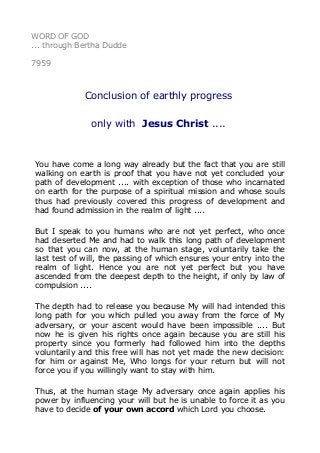 WORD OF GOD
... through Bertha Dudde
7959
Conclusion of earthly progress
only with Jesus Christ ....
You have come a long way already but the fact that you are still
walking on earth is proof that you have not yet concluded your
path of development .... with exception of those who incarnated
on earth for the purpose of a spiritual mission and whose souls
thus had previously covered this progress of development and
had found admission in the realm of light ....
But I speak to you humans who are not yet perfect, who once
had deserted Me and had to walk this long path of development
so that you can now, at the human stage, voluntarily take the
last test of will, the passing of which ensures your entry into the
realm of light. Hence you are not yet perfect but you have
ascended from the deepest depth to the height, if only by law of
compulsion ....
The depth had to release you because My will had intended this
long path for you which pulled you away from the force of My
adversary, or your ascent would have been impossible .... But
now he is given his rights once again because you are still his
property since you formerly had followed him into the depths
voluntarily and this free will has not yet made the new decision:
for him or against Me, Who longs for your return but will not
force you if you willingly want to stay with him.
Thus, at the human stage My adversary once again applies his
power by influencing your will but he is unable to force it as you
have to decide of your own accord which Lord you choose.
 