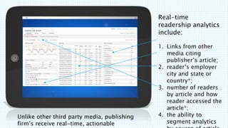 Unlike other third party media, publishing
firms receive real-time, actionable
Real-time
readership analytics
include:
1. Links from other
media citing
publishers article;
2. readers employer
city and state or
country*;
3. number of readers
by article and how
reader accessed the
article*;
4. the ability to
segment analytics
 