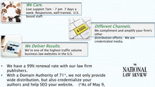 ? We have a 99% renewal rate with our law firm
publishers.
? With a Domain Authority of 71*, we not only provide
wide distribution, but also credentialize your
authors and help SEO your website. (*As of May 9,
We Care.
Live support 7am C 7 pm 7 days a
week. Responsive, well trained, U.S.
based staff.
Different Channels.
We compliment and amplify your firm's
other
distribution efforts. We are
credentialed media.
We Deliver Results.
Were one of the highest traffic volume
business law websites in the U.S.
 