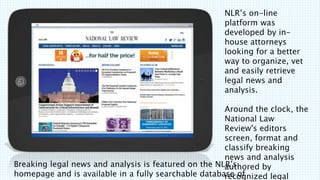 Breaking legal news and analysis is featured on the NLRs
homepage and is available in a fully searchable database of
NLRs on-line
platform was
developed by in-
house attorneys
looking for a better
way to organize, vet
and easily retrieve
legal news and
analysis. ?
Around the clock, the
National Law
Review's editors
screen, format and
classify breaking
news and analysis
authored by
recognized legal
 