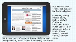 NLRs reaches professionals through different and
complimentary media channels enhancing the authors
NLR partners with
established business
law firms including:
Greenberg Traurig,
Morgan Lewis,
McDermott Will,
Covington,
Proskauer, Squire
Patton Boggs, Foley
& Lardner, Jackson
Lewis, Katten
Muchin, Drinker
Biddle, and many
more.
 