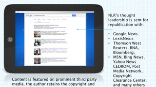 Content is featured on prominent third party
media, the author retains the copyright and
NLRs thought
leadership is sent for
republication with:
? Google News
? LexisNexis
? Thomson West
Reuters, BNA,
Bloomberg,
? MSN, Bing News,
Yahoo News
CEDROM, Post
Media Network,
Copyright
Clearance Center,
and many others
 
