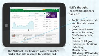 The National Law Reviews content reaches
media channels reserved for established
NLRs thought
leadership appears
daily on:
? Public company stock
and financial news
pages;
? government news
services including;
GovDelivery.com,
Ferc.net,
Insider.NLRB.gov;
? industry publications
including;
Monster.com,
SHRM.org, OSHAtoday,
 