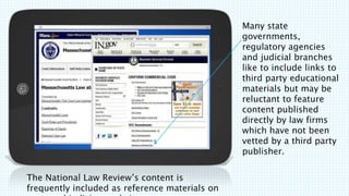 The National Law Reviews content is
frequently included as reference materials on
Many state
governments,
regulatory agencies
and judicial branches
like to include links to
third party educational
materials but may be
reluctant to feature
content published
directly by law firms
which have not been
vetted by a third party
publisher.
 