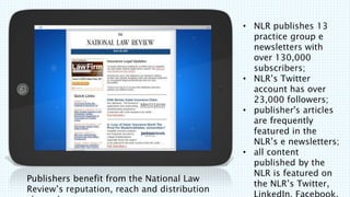 Publishers benefit from the National Law
Reviews reputation, reach and distribution
? NLR publishes 13
practice group e
newsletters with
over 130,000
subscribers;
? NLRs Twitter
account has over
23,000 followers;
? publisher's articles
are frequently
featured in the
NLRs e newsletters;
? all content
published by the
NLR is featured on
the NLRs Twitter,
 