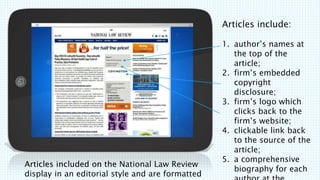 Articles included on the National Law Review
display in an editorial style and are formatted
Articles include:
1. authors names at
the top of the
article;
2. firms embedded
copyright
disclosure;
3. firms logo which
clicks back to the
firms website;
4. clickable link back
to the source of the
article;
5. a comprehensive
biography for each
 