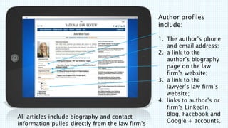 All articles include biography and contact
information pulled directly from the law firms
Author profiles
include:
1. The authors phone
and email address;
2. a link to the
authors biography
page on the law
firms website;
3. a link to the
lawyers law firms
website;
4. links to authors or
firms LinkedIn,
Blog, Facebook and
Google + accounts.
 