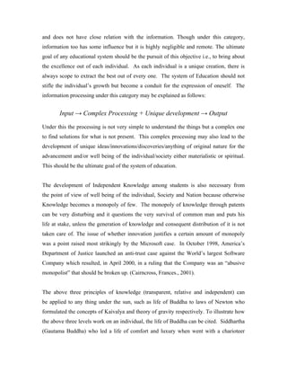 and does not have close relation with the information. Though under this category,
information too has some influence but it is highly negligible and remote. The ultimate
goal of any educational system should be the pursuit of this objective i.e., to bring about
the excellence out of each individual. As each individual is a unique creation, there is
always scope to extract the best out of every one. The system of Education should not
stifle the individual’s growth but become a conduit for the expression of oneself. The
information processing under this category may be explained as follows:
Input → Complex Processing + Unique development → Output
Under this the processing is not very simple to understand the things but a complex one
to find solutions for what is not present. This complex processing may also lead to the
development of unique ideas/innovations/discoveries/anything of original nature for the
advancement and/or well being of the individual/society either materialistic or spiritual.
This should be the ultimate goal of the system of education.
The development of Independent Knowledge among students is also necessary from
the point of view of well being of the individual, Society and Nation because otherwise
Knowledge becomes a monopoly of few. The monopoly of knowledge through patents
can be very disturbing and it questions the very survival of common man and puts his
life at stake, unless the generation of knowledge and consequent distribution of it is not
taken care of. The issue of whether innovation justifies a certain amount of monopoly
was a point raised most strikingly by the Microsoft case. In October 1998, America’s
Department of Justice launched an anti-trust case against the World’s largest Software
Company which resulted, in April 2000, in a ruling that the Company was an “abusive
monopolist” that should be broken up. (Cairncross, Frances., 2001).
The above three principles of knowledge (transparent, relative and independent) can
be applied to any thing under the sun, such as life of Buddha to laws of Newton who
formulated the concepts of Kaivalya and theory of gravity respectively. To illustrate how
the above three levels work on an individual, the life of Buddha can be cited. Siddhartha
(Gautama Buddha) who led a life of comfort and luxury when went with a charioteer
 