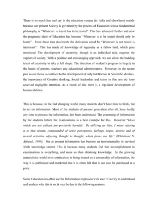 There is so much hue and cry in the education system (in India and elsewhere) mainly
because our present Society is governed by the process of Education whose fundamental
philosophy is “Whatever is learnt has to be tested”. This has advanced further and now
the pragmatic ideal of Education has become “Whatever is to be tested should only be
learnt”. From these two statements the derivation could be “Whatever is not tested is
irrelevant”. This has made all knowledge of ingenuity as a fallow land, which goes
unnoticed. The development of creativity, though is an individual task, requires the
support of society. With a positive and encouraging approach, we can allow the budding
talent of creativity to take a full shape. The direction of student’s progress is largely in
the hands of parents, teachers and educational administrators. However, in the recent
past as our focus is confined to the development of only Intellectual & Scientific abilities,
the importance of Creative thinking, Social leadership and talent in fine arts etc have
received negligible attention. As a result of this there is a lop-sided development of
human abilities.
This is because, in the fast changing world, many students don’t have time to think, but
to act on information. Most of the students of present generation after all, have hardly
any time to process the information, lest been understood. The cramming of information
by the students before the examinations is a best example for this. However “Ideas
which are not utilized are positively harmful. By utilizing an idea, I mean relating
it to that stream, compounded of sense perceptions, feelings, hopes, desires and of
mental activities adjusting thought to thought, which forms our life” (Whitehead N,
Alfread., 1949). But at present information has become an instrumentality in survival
while knowledge cannot. This is because many students feel that accomplishment in
examinations is everything, and more so than obtaining knowledge. In the growing
materialistic world even spiritualism is being treated as a commodity of information, the
way it is publicized and marketed that it is often felt that it can also be purchased at a
price.
Some Educationists often see the Information explosion with awe. If we try to understand
and analyze why this is so, it may be due to the following reasons.
 