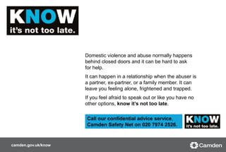 camden.gov.uk/know
Domestic violence and abuse normally happens
behind closed doors and it can be hard to ask
for help.
It can happen in a relationship when the abuser is
a partner, ex-partner, or a family member. It can
leave you feeling alone, frightened and trapped.
If you feel afraid to speak out or like you have no
other options, know it’s not too late.
i
Call our confidential advice service,
Camden Safety Net on 020 7974 2526.
 
