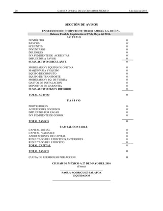 20 GACETA OFICIAL DE LA CIUDAD DE MÉXICO 3 de Junio de 2016
SECCIÓN DE AVISOS
EN SERVICIO DE COMPUTO TU MEJOR AMIGO, S.A. DE C.V.
Balance Final de Liquidación al 27 de Mayo del 2016.
A C T I V O
FONDO FIJO 0
BANCOS 0
0CLIENTES 0
INVENTARIO 0
DEUDORES 0
IVA PENDIENTE DE ACREDITAR 0
IMPUESTOS A FAVOR 0
SUMA ACTIVO CIRCULANTE 0
MOBILIARIO Y EQUIPO DE OFICINA 0
MAQUINARIA Y EQUIPO 0
EQUIPO DE COMPUTO 0
EQUIPO DE TRANSPORTE 0
MOBILIARIO Y EQ. DE TIENDA 0
GASTOS DE INSTALACION 0
DEPOSITOS EN GARANTIA 0
SUMA ACTIVO FIJO Y DIFERIDO 0
TOTAL ACTIVO 0
P A S I V O
PROVEEDORES 0
ACREEDORES DIVERSOS 0
IMPUESTOS POR PAGAR 0
IVA PENDIENTE DE COBRO 0
TOTAL PASIVO 0
CAPITAL CONTABLE
CAPITAL SOCIAL 0
CAPITAL VARIABLE 0
APORTACIONES DE CAPITAL 0
RESULTADO DEL EJERCICIOS ANTERIORES 0
RESULTADO DEL EJERCICIO 0
TOTAL CAPITAL 0
TOTAL PASIVO 0
CUOTA DE REEMBOLSO POR ACCION 0
CIUDAD DE MÉXICO A 27 DE MAYO DEL 2016
(Firma)
________________________________
PAOLA RODRIGUEZ PALAFOX
LIQUIDADOR
 