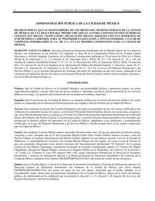 4 GACETA OFICIAL DE LA CIUDAD DE MÉXICO 3 de Junio de 2016
ADMINISTRACIÓN PÚBLICA DE LA CIUDAD DE MÉXICO
DECRETO POR EL QUE SE DESINCORPORA DE LOS BIENES DEL DOMINIO PÚBLICO DE LA CIUDAD
DE MÉXICO, DE UNA FRACCIÓN DEL PREDIO UBICADO EN AVENIDA CONSTITUYENTES NÚMERO 43,
COLONIA SAN MIGUEL CHAPULTEPEC, DELEGACIÓN MIGUEL HIDALGO, CON UNA SUPERFICIE DE
47.58 METROS CUADRADOS, PARA SU POSTERIOR ENAJENACIÓN A TÍTULO ONEROSO, A FAVOR DE
COMPLEJO INMOBILIARIO 52, S.A. DE C.V., EN LAS MEJORES CONDICIONES PARA LA CIUDAD DE
MÉXICO.
MARLENE VALLE CUADRAS, Directora General de Patrimonio Inmobiliario de la Oficialía Mayor de la Ciudad de
México, con fundamento en los artículos 122, Apartado A, Base III de la Constitución Política de los Estados Unidos
Mexicanos y Artículo Segundo Transitorio de la Reforma Constitucional publicada el 29 de enero de 2016 en el Diario
Oficial de la Federación; 1, 2, 7, 8, fracción II, 67, fracciones XIX y XXXI, 90, 137, 138, fracción II, 141 y 144, del
Estatuto de Gobierno del Distrito Federal; 5°, 8°, 12, 14, 15, fracciones II y XVI, 23, fracciones XXII y XXXI, 24, fracción
XII y 35, fracción IV, de la Ley Orgánica de la Administración Pública del Distrito Federal; 2°, fracción I, inciso D), 4°,
fracción I, 8°, fracción III, 16, fracciones I y II, 20, fracción III, 21, 25 y 34, de la Ley del Régimen Patrimonial y del
Servicio Público y en el Acuerdo Delegatorio de facultades del cuatro de septiembre de dos mil catorce, publicado el día
veinticinco de septiembre de dos mil catorce, en la Gaceta Oficial del Distrito Federal, número mil novecientos cincuenta y
uno, de la Décima Séptima Época; y
CONSIDERANDO
Primero. Que la Ciudad de México es la Entidad Federativa con personalidad jurídica y patrimonio propio, con plena
capacidad para adquirir y poseer toda clase de bienes muebles e inmuebles necesarios para la prestación de los servicios
públicos a su cargo, y en general, para el desarrollo de sus propias actividades y funciones.
Segundo. Que el patrimonio de la Ciudad de México, se compone también por los bienes del dominio público, los cuales
podrán ser enajenados previo Decreto de Desincorporación que expida el Jefe de Gobierno de la Ciudad de México.
Tercero. Que mediante la emisión del Acuerdo Delegatorio del cuatro de septiembre de dos mil catorce, publicado el día
veinticinco de septiembre de dos mil catorce, en la Gaceta Oficial del Distrito Federal, número mil novecientos cincuenta y
uno, de la Décima Séptima Época, se delegó en el Titular de la Dirección General de Patrimonio Inmobiliario de la Oficialía
Mayor del Gobierno del Distrito Federal, la facultad para emitir y suscribir Decretos Desincorporatorios de inmuebles que
pertenezcan al dominio público del patrimonio de la Ciudad de México, apegándose a las condiciones y procedimientos
establecidos en la Ley del Régimen Patrimonial y del Servicio Público y demás normatividad, en las mejores condiciones
para la Ciudad de México.
Cuarto. Que mediante Escritura Pública número dieciocho mil ochocientos once, del dos de septiembre de mil novecientos
cincuenta y cinco, otorgada ante la Fe del Licenciado Miguel Limón Díaz, Notario Público número noventa y siete del
Distrito Federal, el entonces Departamento del Distrito Federal, adquirió la casa número cuarenta y tres de la Calzada de
Madereros, ex municipalidad de Tacubaya, hoy Cuartel Décimo Primero de esta Capital, así como el Lote de Terreno en
que está construida, designando como número diecisiete del fraccionamiento denominado “El Potrerito”, de la antigua
Colonia de San Miguel Chapultepec, actualmente localizado en Avenida Constituyentes número 43, Colonia San Miguel
Chapultepec, Delegación Miguel Hidalgo, inscrita en el Registro Público de la Propiedad y de Comercio en la Sección 1
“A”, Tomo 127, Volumen 6º, Foja 359, números 604 y 605, según información brindada por la Dirección de Inventario
Inmobiliario y Sistemas de Información adscrito a la Dirección General de Patrimonio Inmobiliario del Gobierno de la
Ciudad de México, mediante oficio número OM/DGPI/DIIYSI/2343/2015, del treinta de octubre de dos mil quince.
Quinto. Que la Oficialía Mayor, a través de la Dirección de Inventario Inmobiliario y Sistemas de Información adscrito a la
Dirección General de Patrimonio Inmobiliario del Gobierno de la Ciudad de México, por oficio número
OM/DGPI/DIIYSI/00959/2014, del quince de mayo de dos mil catorce, determinó que el predio señalado en el
Considerando Cuarto, forma parte del patrimonio inmobiliario de la Ciudad de México, dentro de la esfera del dominio
público, de conformidad con lo establecido por los artículos 4, fracción I, y 16, fracción I, 20, fracción III, de la Ley del
Régimen Patrimonial y del Servicio Público.
 