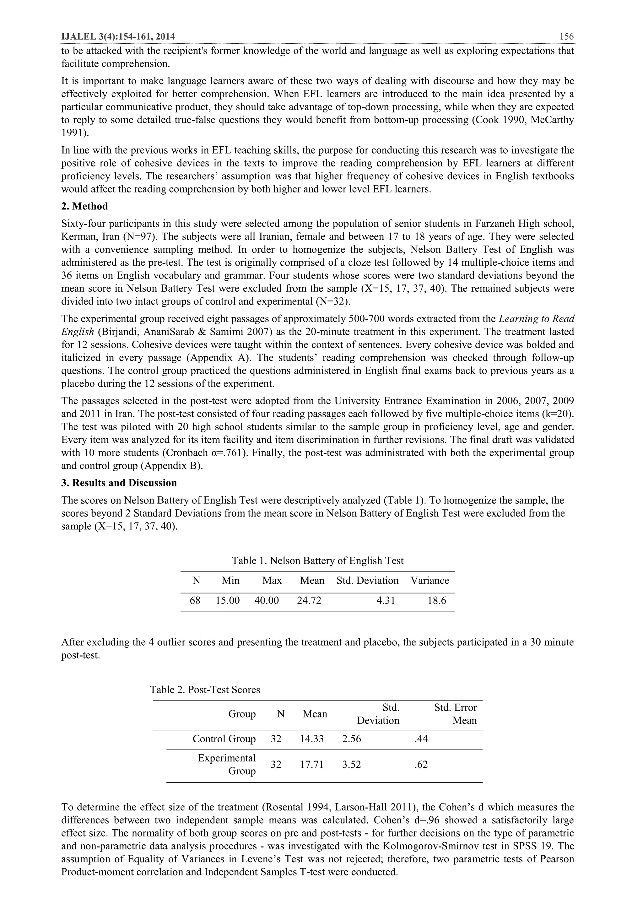 IJALEL 3(4):154-161, 2014 156
to be attacked with the recipient's former knowledge of the world and language as well as exploring expectations that
facilitate comprehension.
It is important to make language learners aware of these two ways of dealing with discourse and how they may be
effectively exploited for better comprehension. When EFL learners are introduced to the main idea presented by a
particular communicative product, they should take advantage of top-down processing, while when they are expected
to reply to some detailed true-false questions they would benefit from bottom-up processing (Cook 1990, McCarthy
1991).
In line with the previous works in EFL teaching skills, the purpose for conducting this research was to investigate the
positive role of cohesive devices in the texts to improve the reading comprehension by EFL learners at different
proficiency levels. The researchers’ assumption was that higher frequency of cohesive devices in English textbooks
would affect the reading comprehension by both higher and lower level EFL learners.
2. Method
Sixty-four participants in this study were selected among the population of senior students in Farzaneh High school,
Kerman, Iran (N=97). The subjects were all Iranian, female and between 17 to 18 years of age. They were selected
with a convenience sampling method. In order to homogenize the subjects, Nelson Battery Test of English was
administered as the pre-test. The test is originally comprised of a cloze test followed by 14 multiple-choice items and
36 items on English vocabulary and grammar. Four students whose scores were two standard deviations beyond the
mean score in Nelson Battery Test were excluded from the sample (X=15, 17, 37, 40). The remained subjects were
divided into two intact groups of control and experimental (N=32).
The experimental group received eight passages of approximately 500-700 words extracted from the Learning to Read
English (Birjandi, AnaniSarab & Samimi 2007) as the 20-minute treatment in this experiment. The treatment lasted
for 12 sessions. Cohesive devices were taught within the context of sentences. Every cohesive device was bolded and
italicized in every passage (Appendix A). The students’ reading comprehension was checked through follow-up
questions. The control group practiced the questions administered in English final exams back to previous years as a
placebo during the 12 sessions of the experiment.
The passages selected in the post-test were adopted from the University Entrance Examination in 2006, 2007, 2009
and 2011 in Iran. The post-test consisted of four reading passages each followed by five multiple-choice items (k=20).
The test was piloted with 20 high school students similar to the sample group in proficiency level, age and gender.
Every item was analyzed for its item facility and item discrimination in further revisions. The final draft was validated
with 10 more students (Cronbach α=.761). Finally, the post-test was administrated with both the experimental group
and control group (Appendix B).
3. Results and Discussion
The scores on Nelson Battery of English Test were descriptively analyzed (Table 1). To homogenize the sample, the
scores beyond 2 Standard Deviations from the mean score in Nelson Battery of English Test were excluded from the
sample (X=15, 17, 37, 40).
Table 1. Nelson Battery of English Test
N Min Max Mean Std. Deviation Variance
68 15.00 40.00 24.72 4.31 18.6
After excluding the 4 outlier scores and presenting the treatment and placebo, the subjects participated in a 30 minute
post-test.
Table 2. Post-Test Scores
Std. Error
Mean
Std.
Deviation
MeanNGroup
.442.5614.3332Control Group
.623.5217.7132
Experimental
Group
To determine the effect size of the treatment (Rosental 1994, Larson-Hall 2011), the Cohen’s d which measures the
differences between two independent sample means was calculated. Cohen’s d=.96 showed a satisfactorily large
effect size. The normality of both group scores on pre and post-tests - for further decisions on the type of parametric
and non-parametric data analysis procedures - was investigated with the Kolmogorov-Smirnov test in SPSS 19. The
assumption of Equality of Variances in Levene’s Test was not rejected; therefore, two parametric tests of Pearson
Product-moment correlation and Independent Samples T-test were conducted.
 