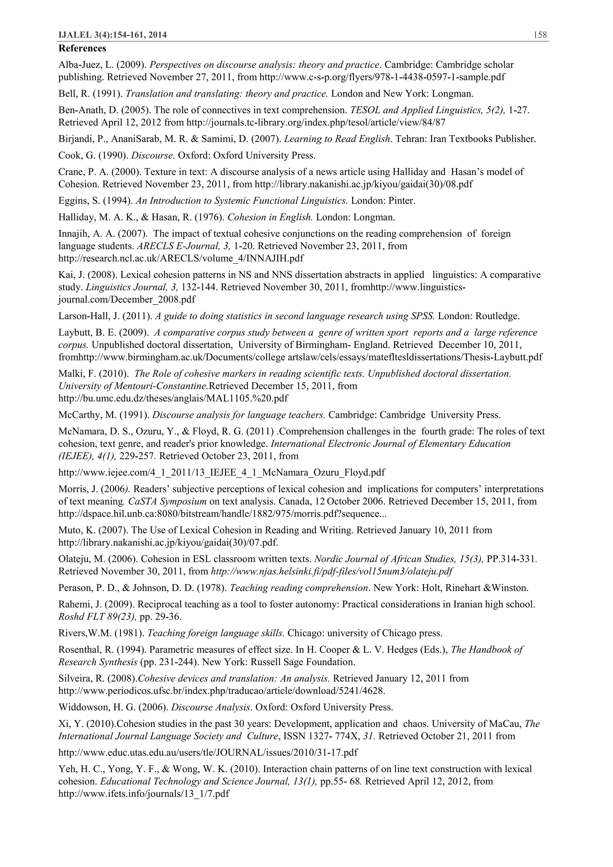 IJALEL 3(4):154-161, 2014 158
References
Alba-Juez, L. (2009). Perspectives on discourse analysis: theory and practice. Cambridge: Cambridge scholar
publishing. Retrieved November 27, 2011, from http://www.c-s-p.org/flyers/978-1-4438-0597-1-sample.pdf
Bell, R. (1991). Translation and translating: theory and practice. London and New York: Longman.
Ben-Anath, D. (2005). The role of connectives in text comprehension. TESOL and Applied Linguistics, 5(2), 1-27.
Retrieved April 12, 2012 from http://journals.tc-library.org/index.php/tesol/article/view/84/87
Birjandi, P., AnaniSarab, M. R. & Samimi, D. (2007). Learning to Read English. Tehran: Iran Textbooks Publisher.
Cook, G. (1990). Discourse. Oxford: Oxford University Press.
Crane, P. A. (2000). Texture in text: A discourse analysis of a news article using Halliday and Hasan’s model of
Cohesion. Retrieved November 23, 2011, from http://library.nakanishi.ac.jp/kiyou/gaidai(30)/08.pdf
Eggins, S. (1994). An Introduction to Systemic Functional Linguistics. London: Pinter.
Halliday, M. A. K., & Hasan, R. (1976). Cohesion in English. London: Longman.
Innajih, A. A. (2007). The impact of textual cohesive conjunctions on the reading comprehension of foreign
language students. ARECLS E-Journal, 3, 1-20. Retrieved November 23, 2011, from
http://research.ncl.ac.uk/ARECLS/volume_4/INNAJIH.pdf
Kai, J. (2008). Lexical cohesion patterns in NS and NNS dissertation abstracts in applied linguistics: A comparative
study. Linguistics Journal, 3, 132-144. Retrieved November 30, 2011, fromhttp://www.linguistics-
journal.com/December_2008.pdf
Larson-Hall, J. (2011). A guide to doing statistics in second language research using SPSS. London: Routledge.
Laybutt, B. E. (2009). A comparative corpus study between a genre of written sport reports and a large reference
corpus. Unpublished doctoral dissertation, University of Birmingham- England. Retrieved December 10, 2011,
fromhttp://www.birmingham.ac.uk/Documents/college artslaw/cels/essays/matefltesldissertations/Thesis-Laybutt.pdf
Malki, F. (2010). The Role of cohesive markers in reading scientific texts. Unpublished doctoral dissertation.
University of Mentouri-Constantine.Retrieved December 15, 2011, from
http://bu.umc.edu.dz/theses/anglais/MAL1105.%20.pdf
McCarthy, M. (1991). Discourse analysis for language teachers. Cambridge: Cambridge University Press.
McNamara, D. S., Ozuru, Y., & Floyd, R. G. (2011) .Comprehension challenges in the fourth grade: The roles of text
cohesion, text genre, and reader's prior knowledge. International Electronic Journal of Elementary Education
(IEJEE), 4(1), 229-257. Retrieved October 23, 2011, from
http://www.iejee.com/4_1_2011/13_IEJEE_4_1_McNamara_Ozuru_Floyd.pdf
Morris, J. (2006). Readers’ subjective perceptions of lexical cohesion and implications for computers’ interpretations
of text meaning. CaSTA Symposium on text analysis. Canada, 12 October 2006. Retrieved December 15, 2011, from
http://dspace.hil.unb.ca:8080/bitstream/handle/1882/975/morris.pdf?sequence...
Muto, K. (2007). The Use of Lexical Cohesion in Reading and Writing. Retrieved January 10, 2011 from
http://library.nakanishi.ac.jp/kiyou/gaidai(30)/07.pdf.
Olateju, M. (2006). Cohesion in ESL classroom written texts. Nordic Journal of African Studies, 15(3), PP.314-331.
Retrieved November 30, 2011, from http://www.njas.helsinki.fi/pdf-files/vol15num3/olateju.pdf
Perason, P. D., & Johnson, D. D. (1978). Teaching reading comprehension. New York: Holt, Rinehart &Winston.
Rahemi, J. (2009). Reciprocal teaching as a tool to foster autonomy: Practical considerations in Iranian high school.
Roshd FLT 89(23), pp. 29-36.
Rivers,W.M. (1981). Teaching foreign language skills. Chicago: university of Chicago press.
Rosenthal, R. (1994). Parametric measures of effect size. In H. Cooper & L. V. Hedges (Eds.), The Handbook of
Research Synthesis (pp. 231-244). New York: Russell Sage Foundation.
Silveira, R. (2008).Cohesive devices and translation: An analysis. Retrieved January 12, 2011 from
http://www.periodicos.ufsc.br/index.php/traducao/article/download/5241/4628.
Widdowson, H. G. (2006). Discourse Analysis. Oxford: Oxford University Press.
Xi, Y. (2010).Cohesion studies in the past 30 years: Development, application and chaos. University of MaCau, The
International Journal Language Society and Culture, ISSN 1327- 774X, 31. Retrieved October 21, 2011 from
http://www.educ.utas.edu.au/users/tle/JOURNAL/issues/2010/31-17.pdf
Yeh, H. C., Yong, Y. F., & Wong, W. K. (2010). Interaction chain patterns of on line text construction with lexical
cohesion. Educational Technology and Science Journal, 13(1), pp.55- 68. Retrieved April 12, 2012, from
http://www.ifets.info/journals/13_1/7.pdf
 