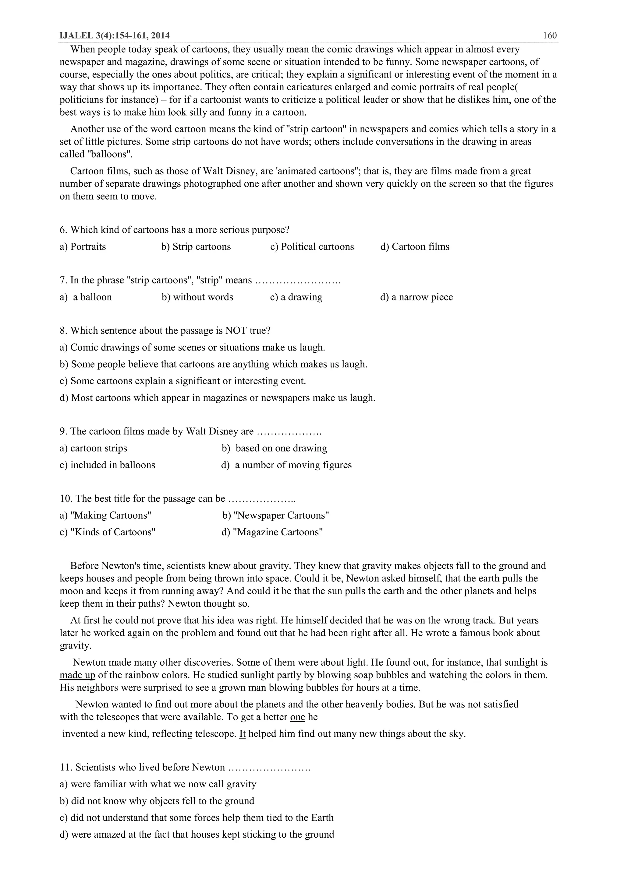 IJALEL 3(4):154-161, 2014 160
When people today speak of cartoons, they usually mean the comic drawings which appear in almost every
newspaper and magazine, drawings of some scene or situation intended to be funny. Some newspaper cartoons, of
course, especially the ones about politics, are critical; they explain a significant or interesting event of the moment in a
way that shows up its importance. They often contain caricatures enlarged and comic portraits of real people(
politicians for instance) – for if a cartoonist wants to criticize a political leader or show that he dislikes him, one of the
best ways is to make him look silly and funny in a cartoon.
Another use of the word cartoon means the kind of ''strip cartoon'' in newspapers and comics which tells a story in a
set of little pictures. Some strip cartoons do not have words; others include conversations in the drawing in areas
called ''balloons''.
Cartoon films, such as those of Walt Disney, are 'animated cartoons''; that is, they are films made from a great
number of separate drawings photographed one after another and shown very quickly on the screen so that the figures
on them seem to move.
6. Which kind of cartoons has a more serious purpose?
a) Portraits b) Strip cartoons c) Political cartoons d) Cartoon films
7. In the phrase ''strip cartoons'', ''strip'' means …………………….
a) a balloon b) without words c) a drawing d) a narrow piece
8. Which sentence about the passage is NOT true?
a) Comic drawings of some scenes or situations make us laugh.
b) Some people believe that cartoons are anything which makes us laugh.
c) Some cartoons explain a significant or interesting event.
d) Most cartoons which appear in magazines or newspapers make us laugh.
9. The cartoon films made by Walt Disney are ……………….
a) cartoon strips b) based on one drawing
c) included in balloons d) a number of moving figures
10. The best title for the passage can be ………………..
a) ''Making Cartoons" b) ''Newspaper Cartoons"
c) "Kinds of Cartoons" d) "Magazine Cartoons"
Before Newton's time, scientists knew about gravity. They knew that gravity makes objects fall to the ground and
keeps houses and people from being thrown into space. Could it be, Newton asked himself, that the earth pulls the
moon and keeps it from running away? And could it be that the sun pulls the earth and the other planets and helps
keep them in their paths? Newton thought so.
At first he could not prove that his idea was right. He himself decided that he was on the wrong track. But years
later he worked again on the problem and found out that he had been right after all. He wrote a famous book about
gravity.
Newton made many other discoveries. Some of them were about light. He found out, for instance, that sunlight is
of the rainbow colors. He studied sunlight partly by blowing soap bubbles and watching the colors in them.made up
His neighbors were surprised to see a grown man blowing bubbles for hours at a time.
Newton wanted to find out more about the planets and the other heavenly bodies. But he was not satisfied
heonewith the telescopes that were available. To get a better
helped him find out many new things about the sky.Itkind, reflecting telescope.invented a new
11. Scientists who lived before Newton ……………………
a) were familiar with what we now call gravity
b) did not know why objects fell to the ground
c) did not understand that some forces help them tied to the Earth
d) were amazed at the fact that houses kept sticking to the ground
 