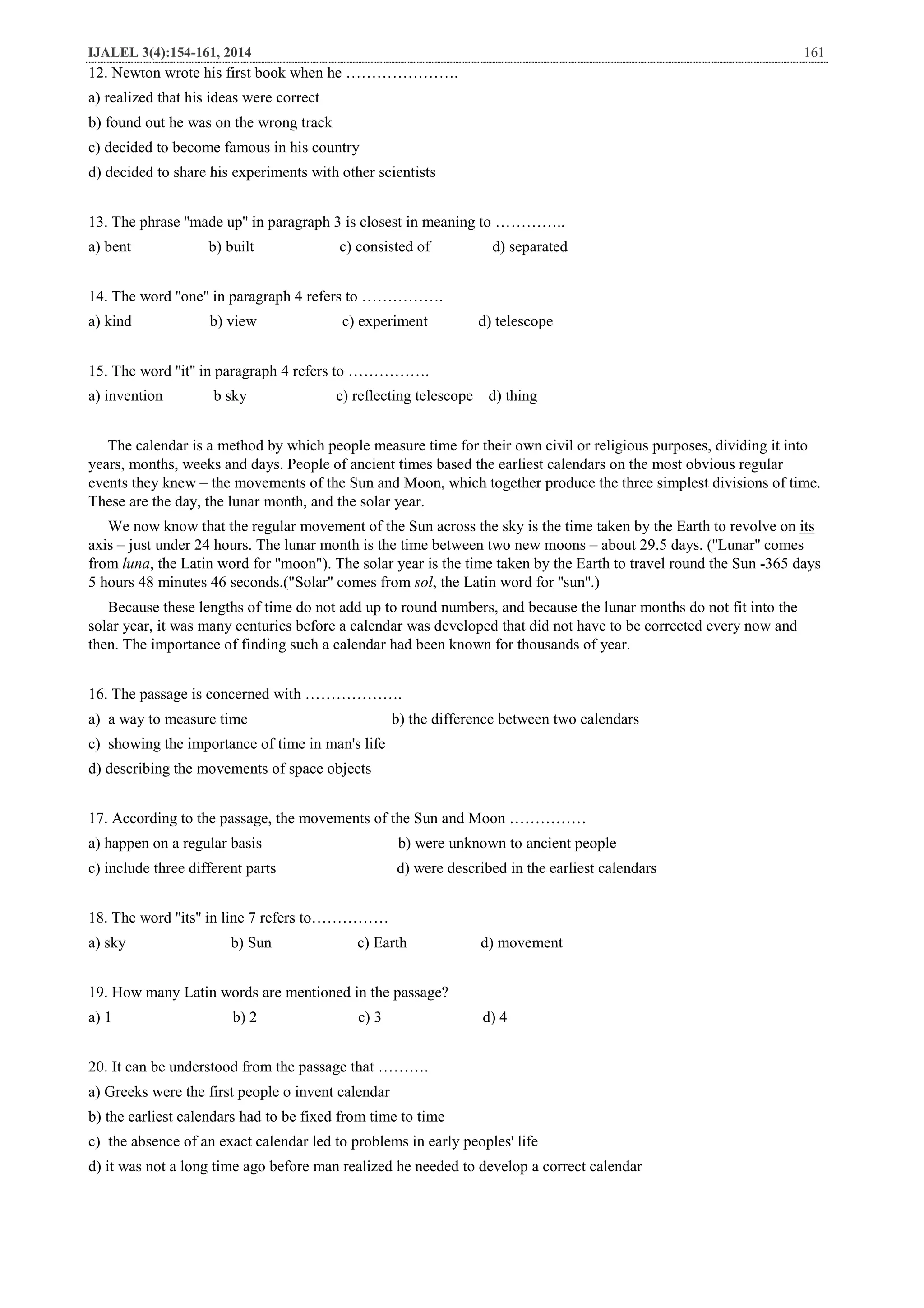 IJALEL 3(4):154-161, 2014 161
12. Newton wrote his first book when he ………………….
a) realized that his ideas were correct
b) found out he was on the wrong track
c) decided to become famous in his country
d) decided to share his experiments with other scientists
13. The phrase ''made up'' in paragraph 3 is closest in meaning to …………..
a) bent b) built c) consisted of d) separated
14. The word ''one'' in paragraph 4 refers to …………….
a) kind b) view c) experiment d) telescope
15. The word ''it'' in paragraph 4 refers to …………….
a) invention b sky c) reflecting telescope d) thing
The calendar is a method by which people measure time for their own civil or religious purposes, dividing it into
years, months, weeks and days. People of ancient times based the earliest calendars on the most obvious regular
events they knew – the movements of the Sun and Moon, which together produce the three simplest divisions of time.
These are the day, the lunar month, and the solar year.
itsme taken by the Earth to revolve onWe now know that the regular movement of the Sun across the sky is the ti
axis – just under 24 hours. The lunar month is the time between two new moons – about 29.5 days. (''Lunar'' comes
from luna, the Latin word for ''moon"). The solar year is the time taken by the Earth to travel round the Sun -365 days
5 hours 48 minutes 46 seconds.("Solar'' comes from sol, the Latin word for ''sun''.)
Because these lengths of time do not add up to round numbers, and because the lunar months do not fit into the
solar year, it was many centuries before a calendar was developed that did not have to be corrected every now and
then. The importance of finding such a calendar had been known for thousands of year.
16. The passage is concerned with ……………….
a) a way to measure time b) the difference between two calendars
c) showing the importance of time in man's life
d) describing the movements of space objects
17. According to the passage, the movements of the Sun and Moon ……………
a) happen on a regular basis b) were unknown to ancient people
c) include three different parts d) were described in the earliest calendars
18. The word ''its'' in line 7 refers to……………
a) sky b) Sun c) Earth d) movement
19. How many Latin words are mentioned in the passage?
a) 1 b) 2 c) 3 d) 4
20. It can be understood from the passage that ……….
a) Greeks were the first people o invent calendar
b) the earliest calendars had to be fixed from time to time
c) the absence of an exact calendar led to problems in early peoples' life
d) it was not a long time ago before man realized he needed to develop a correct calendar
 