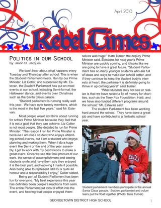 Rebel Times
April 2010
Politics in our School
By: Jason St. Jacques.
	 We don’t hear about what happens every
Tuesday and Thursday after school. This is when
the Student Parliament meets. Run by our Prime
Minister, Liz Colter, and supervised by Mr. Es-
tevan, the Student Parliament has put on most
events at our school, including Semi-formal, the
Halloween dance, and events over Christmas
such as the Santa Claus parade.
	 “Student parliament is running really well
this year. We have over twenty members, which
is the most in the last five years,” said Mr. Este-
van.
	 Most people would not think about running
for school Prime Minister because they feel that
it is not a goal that they can achieve. Liz Colter
is not most people. She decided to run for Prime
Minister. “The reason I ran for Prime Minister is
because I am not a student who enjoys attend-
ing school events, but I am a student who enjoys
planning and making them. When I do a huge
event like Semi or the end of the year assem-
bly, I get to work with my best friends to make a
great event. Once we see the final product of our
work, the sense of accomplishment and seeing
students smile and have them say they enjoyed
it is the best part, and knowing I made it possible.
Also being able to represent GDHS is quite an
honour and a responsibility I enjoy,” Colter stated.
	 Being part of Student Parliament has been
fun for everyone. “My best experience this year
has definitely been people’s reactions from semi.
The entire Parliament put tons of effort into the
event, and hearing that people enjoyed them-
selves was huge!” Kate Turner, the deputy Prime
Minister said. Elections for next year’s Prime
Minister are quickly coming, and it looks like we
are going to have a great future. “Student Parlia-
ment has so many younger students who are full
of ideas and ways to make our school better, and
if they continue to keep the student body’s inter-
ests at heart, the parliament is definitely going to
thrive in up coming years!” said Turner.
		 “What students may not see or real-
ize is that we have raised a lot of money for chari-
ties, such as the Terry Fox Foundation, Haiti, and
we have also funded different programs around
the school,” Mr. Estevan said.
	 The student Parliament has been working
hard around the school. They have done a great
job and have contributed to a fantastic school
year.
Student parliament members participate in the annual
Santa Claus parade. Student parliament and volun-
teers put the float together (Photo: Kate Turner)
GEORGETOWN DISTRICT HIGH SCHOOL
 