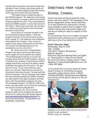 11
friendly field. Among the many other things they
will learn in their courses, they study about our
biosphere, and about helping make their homes,
community and school more eco-friendly.
	 “The Halton board is highly focused on
the SHSM programs.” Mr. Swanson commented.
He is the teacher in charge of the Environmental
Studies program this year, “They have placed at
least one SHSM program in every high school in
the district. Many have more than one and they
are making sure all programs have the proper
resources and funding.”
	 Jenny Durno is currently enrolled in the
Environmental Studies program. “I took the
program because of the environment course I
took in grade 10,” she stated as she recollected
what sparked her interest. “I was curious to
explore more areas involving the environment.
The course has definitely lived up to my
expectations and it’s a lot of fun.”
	 Mr. Jarvie will run the Transportation
Program next year and he was able to give
some insight into what students can expect.
“The SHSM program held at our school will
actually merge with the OYAP program, which is
a benefit to our students. They’ll receive OYAP’s
college level theory and they’ll be able to obtain
certificates throughout the two years.” He also
went on to say “ If you know what you want
early, you can get a head start to proving it by
focusing on that area of study.” He also said that
some Universities, York for example, have stated
that they will acknowledge the SHSM. Students
can also expect more guest speakers and field
trips in the Transportation program next year.
The Hospitality Program for GDHS is still in the
works, but information can be found by contacting
the school’s Guidance Department.
Mr. Swanson, Mr. Jarvie and the
guidance staff can be contacted through the
school or by visiting the staff contact page at
www.georgetowndistricthighschool.com for
Environmental Studies, Transportation and
Hospitality, respectively.
Greetings from your
School Council
Council has been working on plans for some
parent education events. The responses to the
parent engagement survey clearly identified
to us that parents are interested in attend-
ing workshops to assist them to support their
children during their high school experience
and we are looking at ways to respond to that
request.
In the meantime there are a number of parent
education events coming up on our community
which we invite all our parents to attend.
Parent Education Night
Wednesday, May 19, 2010
7pm - 8:30pm
John Elliot Theatre, Georgetown
Keynote Speaker
Education Specialist Michael Reist will speak
on: “Raising Kids in a New Kind of World”
For more information, please contact Tanya
Melykuty at tanya.melykuty@halton.ca or call
1-866-442-5866
 If you would like to receive copies of School
Council minutes or information on upcom-
ing events, please send an email to GDHS
SCHOOLCOUNCIL [gdhsschoolcouncil@gmail.
com] and we will be glad to add you to the dis-
tribution list.
Students in the Green Club work to improve the
school’s inner courtyard.
(Photo: Jason St. Jacques)
 
